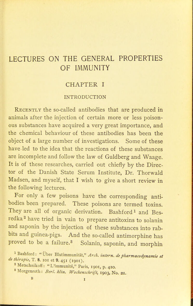 LECTURES ON THE GENERAL PROPERTIES OF IMMUNITY CHAPTER I INTRODUCTION Recently the so-called antibodies that are produced in animals after the injection of certain more or less poison- ous substances have acquired a very great importance, and the chemical behaviour of these antibodies has been the object of a large number of investigations. Some of these have led to the idea that the reactions of these substances are incomplete and follow the law of Guldberg and Waage. It is of these researches, carried out chiefly by the Direc- tor of the Danish State Serum Institute, Dr. Thorwald Madsen, and myself, that I wish to give a short review in the following lectures. For only a few poisons have the corresponding anti- bodies been prepared. These poisons are termed toxins. They are all of organic derivation. Bashford ^ and Bes- redka^ have tried in vain to prepare antitoxins to solanin and saponin by the injection of these substances into rab- bits and guinea-pigs. And the so-called antimorphine has proved to be a failure.^ Solanin, saponin, and morphin 1 Bashford: Uber Blutimmunitat, Arch, intern, depharmacodynamie et de therapie, T. 8. loi et 9. 451 (1901). 2 Metschnikoff:  L'immunite, Paris, 1901, p. 410. * Morgenroth: Berl. klin. Wochenschrift, 1903, No. 21,