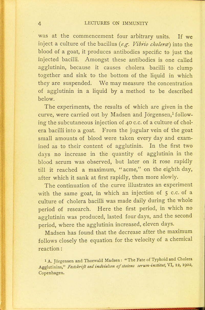 was at the commencement four arbitrary units. If we inject a culture of the bacillus {e.g. Vibrio cholerce) into the blood of a goat, it produces antibodies specific to just the injected bacilli. Amongst these antibodies is one called agglutinin, because it causes cholera bacilli to clump together and sink to the bottom of the liquid in which they are suspended. We may measure the concentration of agglutinin in a liquid by a method to be described below. The experiments, the results of which are given in the curve, were carried out by Madsen and Jorgensen,^ follow- ing the subcutaneous injection of 40 c.c. of a culture of chol- era bacilli into a goat. From the jugular vein of the goat small amounts of blood were taken every day and exam- ined as to their content of agglutinin. In the first two days no increase in the quantity of agglutinin in the blood serum was observed, but later on it rose rapidly till it reached a maximum,  acme, on the eighth day, after which it sank at first rapidly, then more slowly. The continuation of the curve illustrates an experiment with the same goat, in which an injection of 5 c.c. of a culture of cholera bacilli was made daily during the whole period of research. Here the first period, in which no agglutinin was produced, lasted four days, and the second period, where the agglutinin increased, eleven days. Madsen has found that the decrease after the maximum follows closely the equation for the velocity of a chemical reaction: 1 A. Jorgensen and Thorwald Madsen: The Fate of Typhoid and Cholera Agglutinins, Fesiskrift oed indvuhen af statens serum-insHtut,Vl, 12, 1902, Copenhagen.