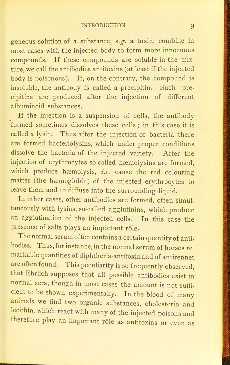 geneous solution of a substance, e.g. a toxin, combine in most cases with the injected body to form more innocuous compounds. If these compounds are soluble in the mix- ture, we call the antibodies antitoxins (at least if the injected body is poisonous). If, on the contrary, the compound is insoluble, the antibody is called a precipitin. Such pre- cipitins are produced after the injection of different albuminoid substances. If the injection is a suspension of cells, the antibody formed sometimes dissolves these cells; in this case it is called a lysin. Thus after the injection of bacteria there are formed bacteriolysins, which under proper conditions dissolve the bacteria of the injected variety. After the injection of erythrocytes so-called haemolysins are formed, which produce haemolysis, i.e. cause the red colouring matter (the haemoglobin) of the injected erythrocytes to leave them and to diffuse into the surrounding Hquid. In other cases, other antibodies are formed, often simul- taneously with lysins, so-called agglutinins, which produce an agglutination of the injected cells. In this case the presence of salts plays an important role- The normal serum often contains a certain quantity of anti- bodies. Thus, for instance, in the normal serum of horses re markable quantities of diphtheria-antitoxin and of antirennet are often found. This peculiarity is so frequently observed, that Ehrlich supposes that all possible antibodies exist in normal sera, though in most cases the amount is not suffi- cient to be shown experimentally. In the blood of many animals we find two organic substances, cholesterin and lecithin, which react with many of the injected poisons and therefore play an important role as antitoxins or even as