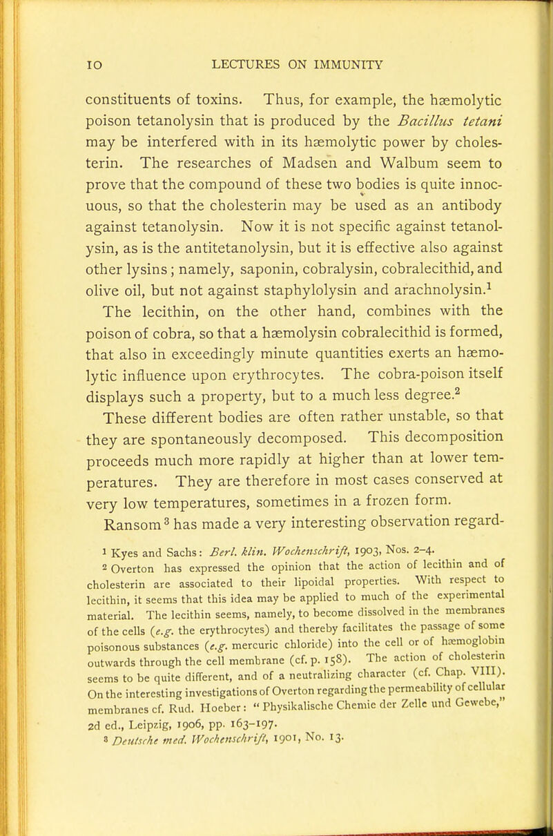 constituents of toxins. Thus, for example, the hsemolytic poison tetanolysin that is produced by the Bacillus tetani may be interfered with in its hsemolytic power by choles- terin. The researches of Madsen and Walbum seem to prove that the compound of these two bodies is quite innoc- uous, so that the cholesterin may be used as an antibody against tetanolysin. Now it is not specific against tetanol- ysin, as is the antitetanolysin, but it is effective also against other lysins; namely, saponin, cobralysin, cobralecithid, and olive oil, but not against staphylolysin and arachnolysin.^ The lecithin, on the other hand, combines with the poison of cobra, so that a haemolysin cobralecithid is formed, that also in exceedingly minute quantities exerts an hsemo- lytic influence upon erythrocytes. The cobra-poison itself displays such a property, but to a much less degree.^ These different bodies are often rather unstable, so that they are spontaneously decomposed. This decomposition proceeds much more rapidly at higher than at lower tem- peratures. They are therefore in most cases conserved at very low temperatures, sometimes in a frozen form. Ransom ^ has made a very interesting observation regard- 1 Kyes and Sachs: Berl. klin. Wochenschrift, 1903, Nos. 2-4. 2 Overton has expressed the opinion that the action of lecithin and of cholesterin are associated to their lipoidal properties. With respect to lecithin, it seems that this idea may be applied to much of the experimental material. The lecithin seems, namely, to become dissolved in the membranes of the cells {e.g. the erythrocytes) and thereby facilitates the passage of some poisonous substances {e.g. mercuric chloride) into the cell or of hemoglobin outwards through the cell membrane (cf. p. 158). The action of cholesterm seems to be quite different, and of a neutralizing character (cf. Chap. VIII). On the interesting investigations of Overton regardingthe permeability of cellular membranes cf. Rud. Hoeber:  Physikalische Chemie der Zellc und Gewebe, 2d ed., Leipzig, 1906, pp. 163-197. 8 Deutsche tned. Wochenschrift, 1901, No. 13.