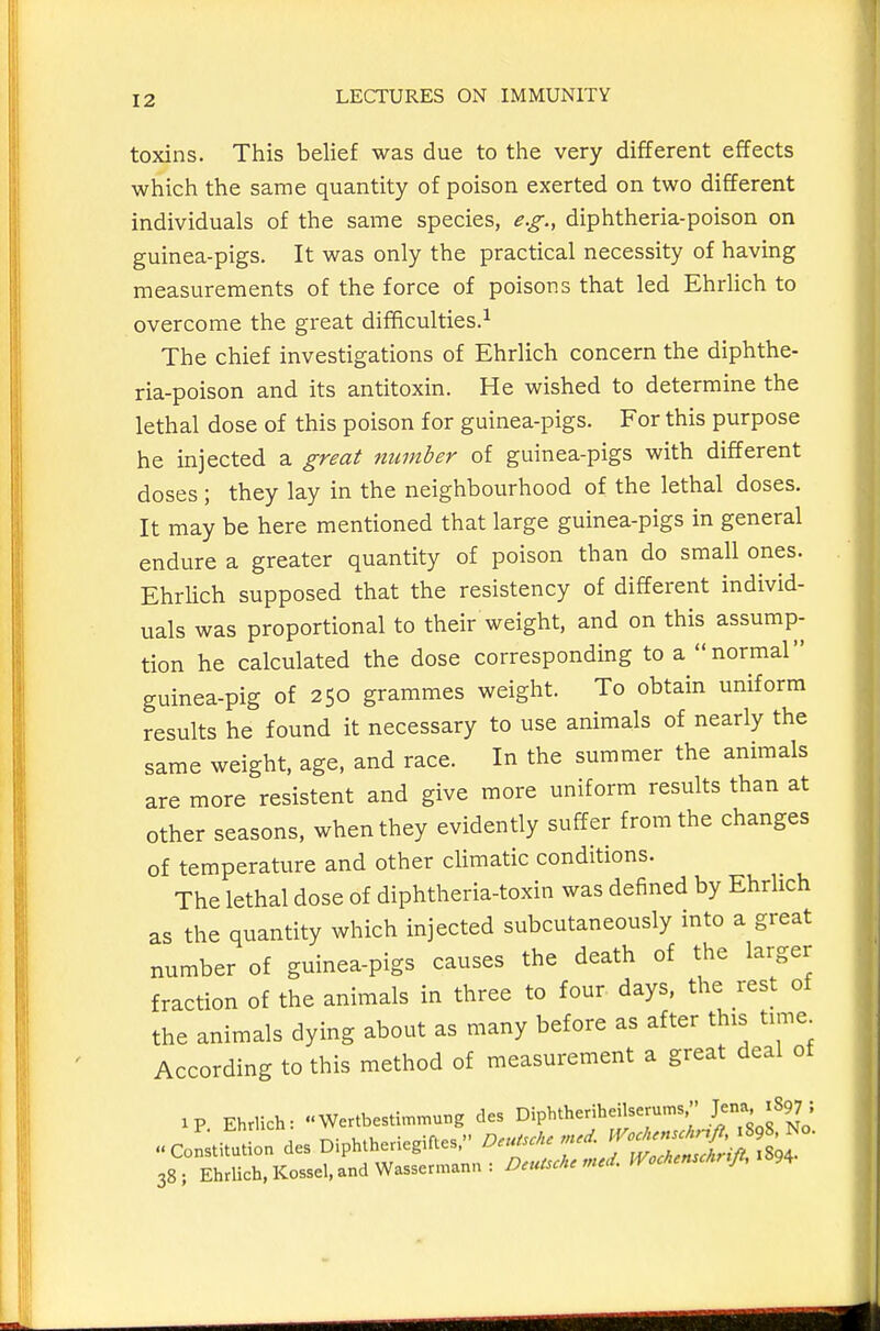 toxins. This belief was due to the very different effects which the same quantity of poison exerted on two different individuals of the same species, e.g., diphtheria-poison on guinea-pigs. It was only the practical necessity of having measurements of the force of poisons that led Ehrlich to overcome the great difficulties.^ The chief investigations of Ehrlich concern the diphthe- ria-poison and its antitoxin. He wished to determine the lethal dose of this poison for guinea-pigs. For this purpose he injected a great number of guinea-pigs with different doses ; they lay in the neighbourhood of the lethal doses. It may be here mentioned that large guinea-pigs in general endure a greater quantity of poison than do small ones. Ehrlich supposed that the resistency of different individ- uals was proportional to their weight, and on this assump- tion he calculated the dose corresponding to a normal guinea-pig of 250 grammes weight. To obtain uniform results he found it necessary to use animals of nearly the same weight, age, and race. In the summer the animals are more resistent and give more uniform results than at other seasons, when they evidently suffer from the changes of temperature and other climatic conditions. The lethal dose of diphtheria-toxin was defined by Ehrlich as the quantity which injected subcutaneously into a great number of guinea-pigs causes the death of the larger fraction of the animals in three to four days, the rest of the animals dying about as many before as after this time According to this method of measurement a great deal of ip Ehrlich: Wertbestimmung des Diphtheriheilserums  .J;^' ^^^J ' 38; EhrUch,Kossel,andWassermann: Deursc/u IVccMn/i, i^9^