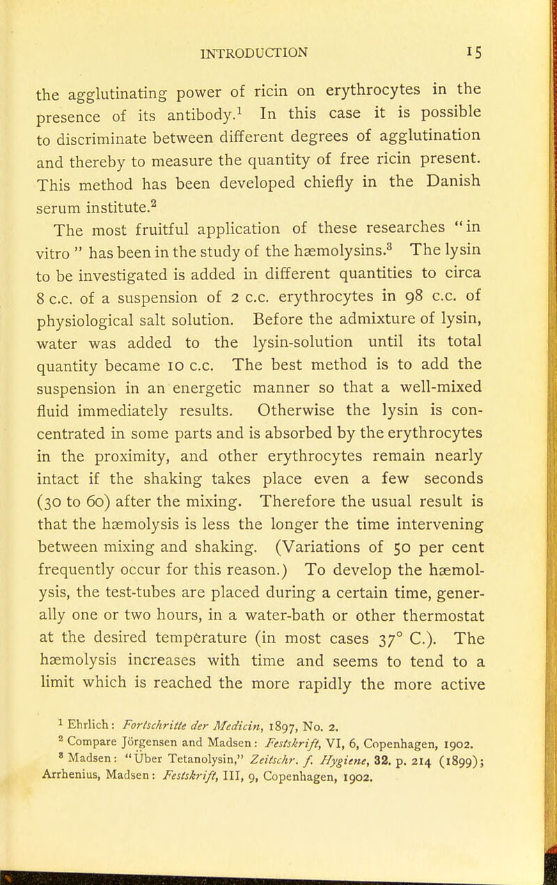 the agglutinating power of ricin on erythrocytes in the presence of its antibody.^ In this case it is possible to discriminate between different degrees of agglutination and thereby to measure the quantity of free ricin present. This method has been developed chiefly in the Danish serum institute.^ The most fruitful application of these researches in vitro  has been in the study of the haemolysins.^ The lysin to be investigated is added in different quantities to circa 8 c.c. of a suspension of 2 c.c. erythrocytes in 98 c.c. of physiological salt solution. Before the admixture of lysin, water was added to the lysin-solution until its total quantity became 10 c.c. The best method is to add the suspension in an energetic manner so that a well-mixed fluid immediately results. Otherwise the lysin is con- centrated in some parts and is absorbed by the erythrocytes in the proximity, and other erythrocytes remain nearly intact if the shaking takes place even a few seconds (30 to 60) after the mixing. Therefore the usual result is that the haemolysis is less the longer the time intervening between mixing and shaking. (Variations of 50 per cent frequently occur for this reason.) To develop the haemol- ysis, the test-tubes are placed during a certain time, gener- ally one or two hours, in a water-bath or other thermostat at the desired temperature (in most cases 37° C). The haemolysis increases with time and seems to tend to a limit which is reached the more rapidly the more active 1 Ehrlich: Fortschritte der Median, 1897, No. 2. Compare Jorgensen and Madsen: Festskrift, VI, 6, Copenhagen, 1902. 8 Madsen: Uber Tetanolysin, Zeitschr. f. Hygiene, 32. p. 214 (1899); Arrhenius, Madsen: Festskrift, 111, 9, Copenhagen, 1902.