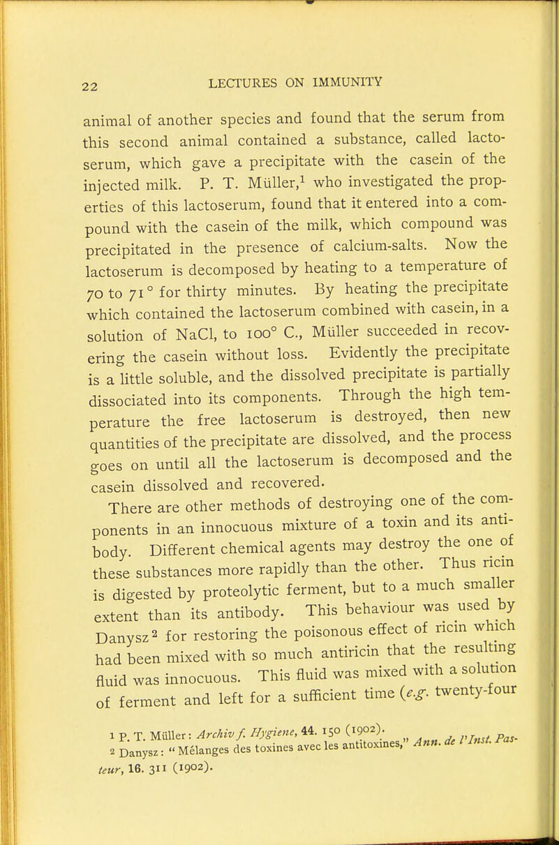 animal of another species and found that the serum from this second animal contained a substance, called lacto- serum, which gave a precipitate with the casein of the injected milk. P. T. Miiller/ who investigated the prop- erties of this lactoserum, found that it entered into a com- pound with the casein of the milk, which compound was precipitated in the presence of calcium-salts. Now the lactoserum is decomposed by heating to a temperature of 70 to 71° for thirty minutes. By heating the precipitate which contained the lactoserum combined with casein, in a solution of NaCl, to 100° C, MuUer succeeded in recov- ering the casein without loss. Evidently the precipitate is a httle soluble, and the dissolved precipitate is partially dissociated into its components. Through the high tem- perature the free lactoserum is destroyed, then new quantities of the precipitate are dissolved, and the process goes on until all the lactoserum is decomposed and the casein dissolved and recovered. There are other methods of destroying one of the com- ponents in an innocuous mixture of a toxin and its anti- body Different chemical agents may destroy the one of these substances more rapidly than the other. Thus nan is digested by proteolytic ferment, but to a much smaller extent than its antibody. This behaviour was used by Danysz^ for restoring the poisonous effect of ricm which had been mixed with so much antiricin that the resultmg fluid was innocuous. This fluid was mixed with a solution of ferment and left for a sufficient time {e.g. twenty-four 1 p. T. Miiller: Archiv f. Hygiene, 44. 150 (1902). 2 Danysz:  Melanges des toxines avec les antUoxmes, Ann. dc I Inst. Fas teur, 16. 311 (1902).