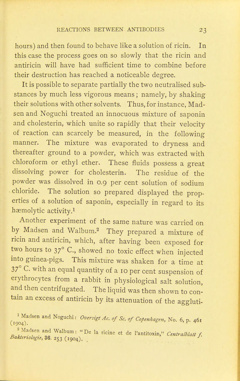 hours) and then found to behave like a solution of ricin. In this case the process goes on so slowly that the ricin and antiricin will have had sufficient time to combine before their destruction has reached a noticeable degree. It is possible to separate partially the two neutralised sub- stances by much less vigorous means; namely, by shaking their solutions with other solvents. Thus, for instance, Mad- sen and Noguchi treated an innocuous mixture of saponin and cholesterin, which unite so rapidly that their velocity of reaction can scarcely be measured, in the following manner. The mixture was evaporated to dryness and thereafter ground to a powder, which was extracted with chloroform or ethyl ether. These fluids possess a great dissolving power for cholesterin. The residue of the powder was dissolved in 0.9 per cent solution of sodium • chloride. The solution so prepared displayed the prop- erties of a solution of saponin, especially in regard to its hasmolytic activity.^ Another experiment of the same nature was carried on by Madsen and Walbum.2 They prepared a mixture of ricin and antiricin, which, after having been exposed for two hours to 37° C, showed no toxic effect when injected into guinea-pigs. This mixture was shaken for a time at 37° C. with an equal quantity of a 10 per cent suspension of erythrocytes from a rabbit in physiological salt solution, and then centrifugated. The liquid was then shown to con- tain an excess of antiricin by its attenuation of the aggluti- (190^^'^''° ^'^ Noguchi: Ov,rsigiAc. of Sc. of Copenhagen, No. 6, p. 461 2 Madsen and Walbum:  De la ricine et de I'antitoxin, Centralblatt f Baktertologie, 36. 253 (1904).