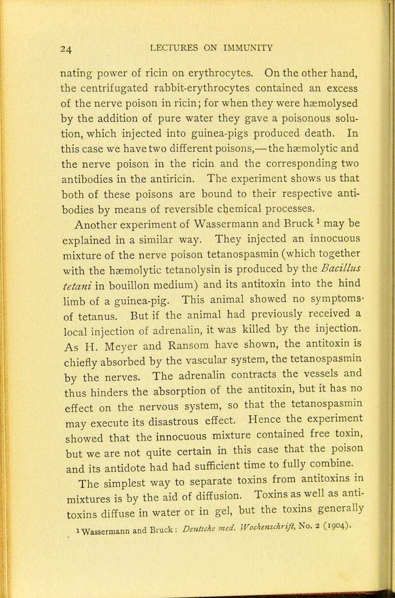 nating power of ricin on erythrocytes. On the other hand, the centrifugated rabbit-erythrocytes contained an excess of the nerve poison in ricin; for when they were hasmolysed by the addition of pure water they gave a poisonous solu- tion, which injected into guinea-pigs produced death. In this case we have two different poisons,— the hasmolytic and the nerve poison in the ricin and the corresponding two antibodies in the antiricin. The experiment shows us that both of these poisons are bound to their respective anti- bodies by means of reversible chemical processes. Another experiment of Wassermann and Bruck ^ may be explained in a similar way. They injected an innocuous mixture of the nerve poison tetanospasmin (which together with the hsemolytic tetanolysin is produced by the Bacillus tetani in bouillon medium) and its antitoxin into the hind limb of a guinea-pig. This animal showed no symptoms- of tetanus. But if the animal had previously received a local injection of adrenalin, it was killed by the injection. As H. Meyer and Ransom have shown, the antitoxin is chiefly absorbed by the vascular system, the tetanospasmin by the nerves. The adrenalin contracts the vessels and thus hinders the absorption of the antitoxin, but it has no effect on the nervous system, so that the tetanospasmin may execute its disastrous effect. Hence the experiment showed that the innocuous mixture contained free toxin, but we are not quite certain in this case that the poison and its antidote had had sufficient time to fully combine. The simplest way to separate toxins from antitoxins in mixtures is by the aid of diffusion. Toxins as well as anti- toxins diffuse in water or in gel, but the toxins generally 1 Wassermann and Bruck: DeuUcke med. Wochemchrift, No. 2 (1904).