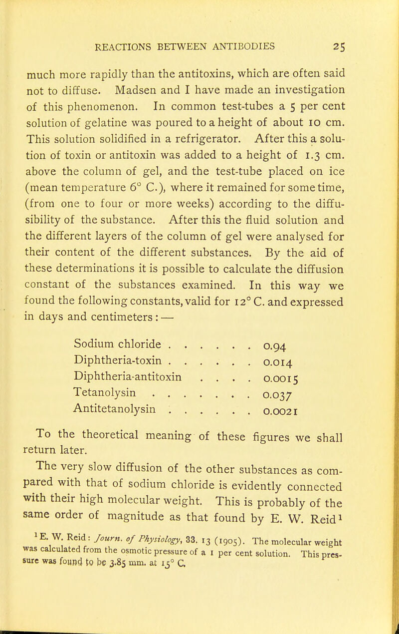 much more rapidly than the antitoxins, which are often said not to diffuse. Madsen and I have made an investigation of this phenomenon. In common test-tubes a 5 per cent solution of gelatine was poured to a height of about 10 cm. This solution solidified in a refrigerator. After this a solu- tion of toxin or antitoxin was added to a height of 1.3 cm. above the column of gel, and the test-tube placed on ice (mean temperature 6° C), where it remained for some time, (from one to four or more weeks) according to the diffu- sibility of the substance. After this the fluid solution and the different layers of the column of gel were analysed for their content of the different substances. By the aid of these determinations it is possible to calculate the diffusion constant of the substances examined. In this way we found the following constants, valid for 12° C. and expressed in days and centimeters : — To the theoretical meaning of these figures we shall return later. The very slow diffusion of the other substances as com- pared with that of sodium chloride is evidently connected with their high molecular weight. This is probably of the same order of magnitude as that found by E. W, Reid^ 1E. W. Reid : Journ. of Physiology, 33. 13 (1905). The molecular weight was calculated from the osmotic pressure of a I per cent solution. This pres- sure was foun4 to be 3.85 mm. at 15° G Sodium chloride Diphtheria-toxin 0.94 0.014 0.0015 0.037 Diphtheria-antitoxin Tetanolysin . . Antitetanolysin . 0.0021