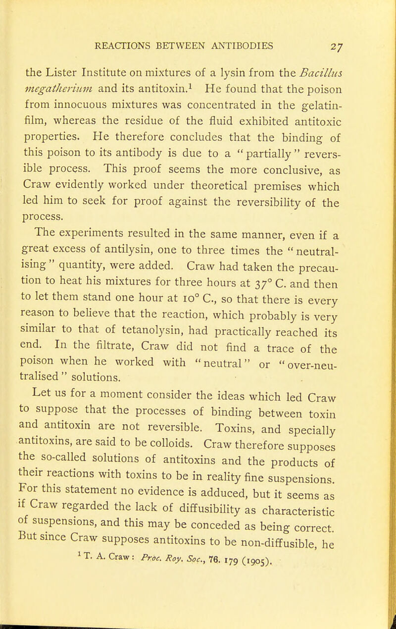 the Lister Institute on mixtures of a lysin from the Bacillus, megatherium and its antitoxin.^ He found that the poison from innocuous mixtures was concentrated in the gelatin- film, whereas the residue of the fluid exhibited antitoxic properties. He therefore concludes that the binding of this poison to its antibody is due to a  partially  revers- ible process. This proof seems the more conclusive, as Craw evidently worked under theoretical premises which led him to seek for proof against the reversibility of the process. The experiments resulted in the same manner, even if a great excess of antilysin, one to three times the  neutral- ising  quantity, were added. Craw had taken the precau- tion to heat his mixtures for three hours at 37° C. and then to let them stand one hour at 10° C, so that there is every reason to believe that the reaction, which probably is very similar to that of tetanolysin, had practically reached its end. In the filtrate, Craw did not find a trace of the poison when he worked with neutral or over-neu- tralised  solutions. Let us for a moment consider the ideas which led Craw to suppose that the processes of binding between toxin and antitoxin are not reversible. Toxins, and specially antitoxins, are said to be colloids. Craw therefore supposes the so-called solutions of antitoxins and the products of their reactions with toxins to be in reality fine suspensions. For this statement no evidence is adduced, but it seems as If Craw regarded the lack of diffusibility as characteristic of suspensions, and this may be conceded as being correct. But since Craw supposes antitoxins to be non-diffusible, he 1 T. A. Craw: Proc. Roy. Soc, 76. 179 (1905).