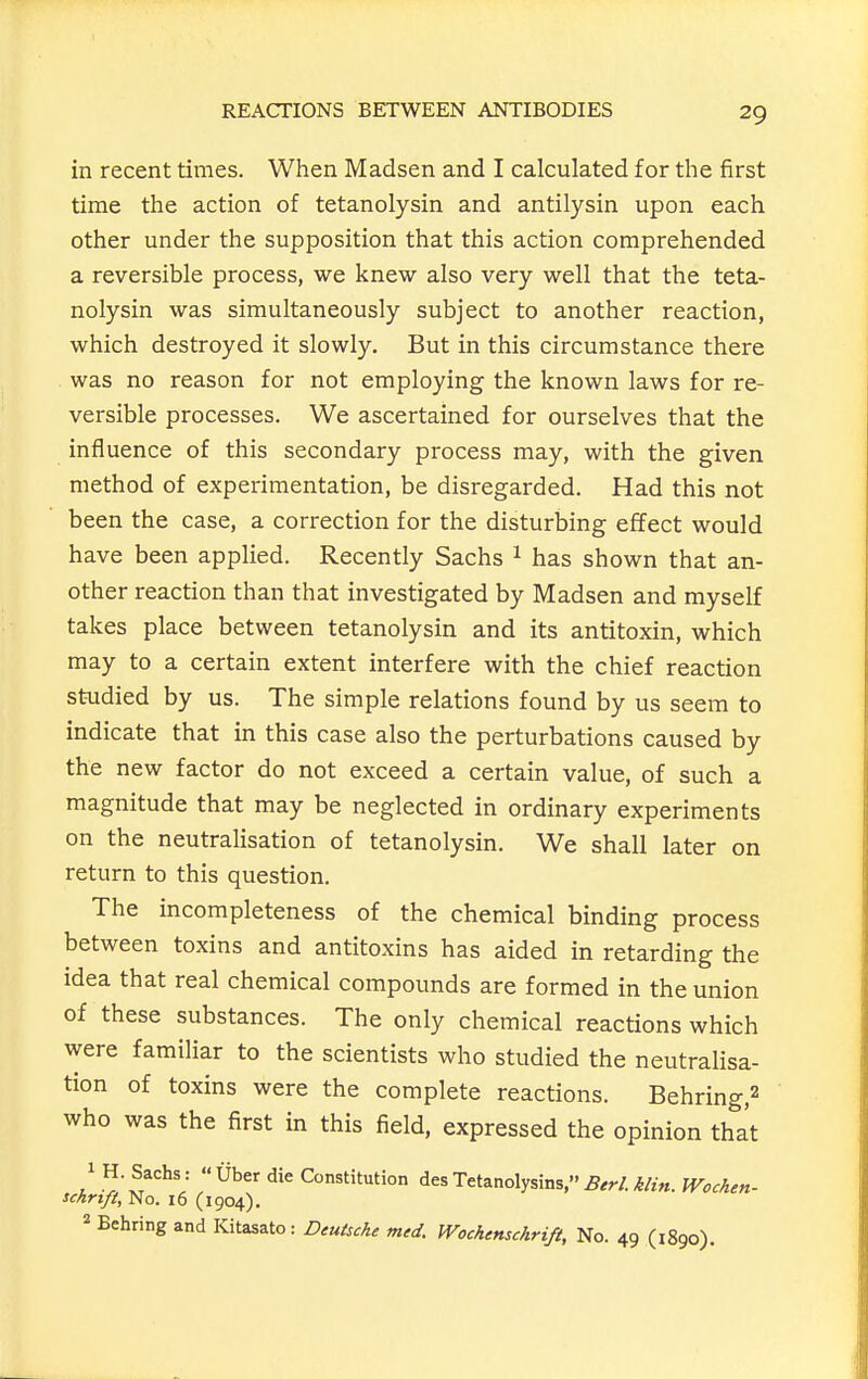 in recent times. When Madsen and I calculated for the first time the action of tetanolysin and antilysin upon each other under the supposition that this action comprehended a reversible process, we knew also very well that the teta- nolysin was simultaneously subject to another reaction, which destroyed it slowly. But in this circumstance there was no reason for not employing the known laws for re- versible processes. We ascertained for ourselves that the influence of this secondary process may, with the given method of experimentation, be disregarded. Had this not been the case, a correction for the disturbing effect would have been applied. Recently Sachs ^ has shown that an- other reaction than that investigated by Madsen and myself takes place between tetanolysin and its antitoxin, which may to a certain extent interfere with the chief reaction studied by us. The simple relations found by us seem to indicate that in this case also the perturbations caused by the new factor do not exceed a certain value, of such a magnitude that may be neglected in ordinary experiments on the neutralisation of tetanolysin. We shall later on return to this question. The incompleteness of the chemical binding process between toxins and antitoxins has aided in retarding the idea that real chemical compounds are formed in the union of these substances. The only chemical reactions which were familiar to the scientists who studied the neutralisa- tion of toxins were the complete reactions. Behring,2 who was the first in this field, expressed the opinion thi 1 H. Sachs : Uber die Constitution des Tetanolysins, 5.^/. M«. IVocAen- schrtft, No. 16 (1904), 2 Behring and Kitasato: Deutsche med. Wochmschrift, No. 49 (1890).