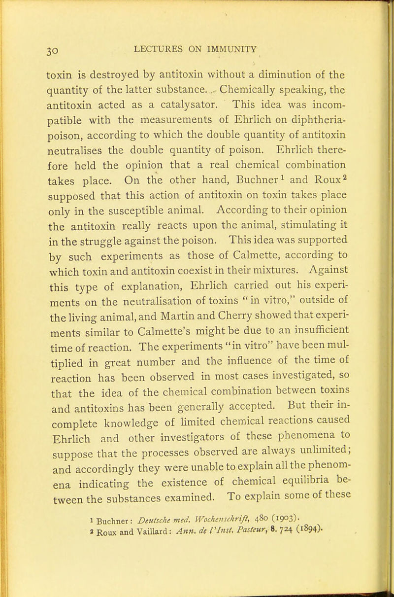 toxin is destroyed by antitoxin witliout a diminution of the quantity of the latter substance... Chemically speaking, the antitoxin acted as a catalysator. This idea was incom- patible with the measurements of Ehrlich on diphtheria- poison, according to which the double quantity of antitoxin neutralises the double quantity of poison. Ehrlich there- fore held the opinion that a real chemical combination takes place. On the other hand, Buchner^ and Roux'^ supposed that this action of antitoxin on toxin takes place only in the susceptible animal. According to their opinion the antitoxin really reacts upon the animal, stimulating it in the struggle against the poison. This idea was supported by such experiments as those of Calmette, according to which toxin and antitoxin coexist in their mixtures. Against this type of explanation, Ehrlich carried out his experi- ments on the neutralisation of toxins  in vitro, outside of the living animal, and Martin and Cherry showed that experi- ments similar to Calmette's might be due to an insufficient time of reaction. The experiments in vitro have been mul- tiplied in great number and the influence of the time of reaction has been observed in most cases investigated, so that the idea of the chemical combination between toxins and antitoxins has been generally accepted. But their in- complete knowledge of limited chemical reactions caused Ehrlich and other investigators of these phenomena to suppose that the processes observed are always unlimited; and accordingly they were unable to explain all the phenom- ena indicating the existence of chemical equilibria be- tween the substances examined. To explain some of these iBuchner: Deutsche med. Wochemchrift, 480 (1903). a Roux and Vaillard: Ann. dt I'lnst, Pasteur, i. 724 (1894).