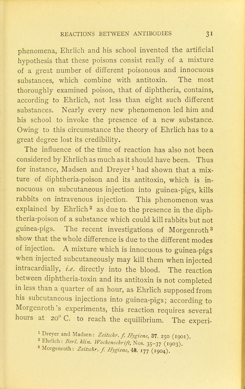 phenomena, Ehrlich and his school invented the artificial hypothesis that these poisons consist really of a mixture of a great number of different poisonous and innocuous substances, which combine with antitoxin. The most thoroughly examined poison, that of diphtheria, contains, according to EhrUch, not less than eight such different substances. Nearly every new phenomenon led him and his school to invoke the presence of a new substance. Owing to this circumstance the theory of Ehrlich has to a great degree lost its credibility. The influence of the time of reaction has also not been, considered by EhrHch as much as it should have been. Thus for instance, Madsen and Dreyer ^ had shown that a mix- ture of diphtheria-poison and its antitoxin, which is in- nocuous on subcutaneous injection into guinea-pigs, kills rabbits on intravenous injection. This phenomenon was explained by Ehrlich 2 as due to the presence in the diph- theria-poison of a substance which could kill rabbits but not guinea-pigs. The recent investigations of Morgenroth^ show that the whole difference is due to the different modes of injection. A mixture which is innocuous to guinea-pigs when injected subcutaneously may kill them when injected intracardially, i.e. directly into the blood. The reaction between diphtheria-toxin and its antitoxin is not completed in less than a quarter of an hour, as Ehrlich supposed from his subcutaneous injections into guinea-pigs; according to Morgenroth's experiments, this reaction requires several hours at 20° C. to reach the equilibrium. The experi- 1 Dreyer and Madsen: Zeitschr. f. Hygiene, 37. 250 (1901). 2 Ehrlich: Berl. klin. Wochenschrift, Nos. 35-37 (1903). » Morgenroth: Zeitschr. f. Hygienic, 48. 177 (1904),