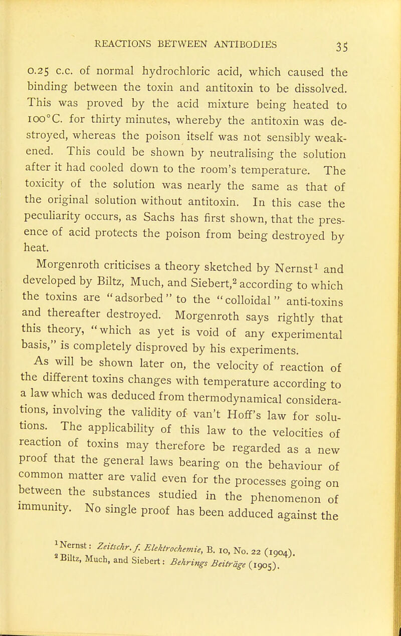 0.25 c.c. of normal hydrochloric acid, which caused the binding between the toxin and antitoxin to be dissolved. This was proved by the acid mixture being heated to ioo°C. for thirty minutes, whereby the antitoxin was de- stroyed, whereas the poison itself was not sensibly weak- ened. This could be shown by neutralising the solution after it had cooled down to the room's temperature. The toxicity of the solution was nearly the same as that of the original solution without antitoxin. In this case the peculiarity occurs, as Sachs has first shown, that the pres- ence of acid protects the poison from being destroyed by heat. Morgenroth criticises a theory sketched by Nernst^ and developed by Biltz, Much, and Siebert,2 according to which the toxins are adsorbed to the colloidal anti-toxins and thereafter destroyed. Morgenroth says rightly that this theory, which as yet is void of any experimental basis, is completely disproved by his experiments. As will be shown later on, the velocity of reaction of the different toxins changes with temperature according to a law which was deduced from thermodynamical considera- tions, involving the validity of van't Hoff's law for solu- tions. The applicability of this law to the velocities of reaction of toxins may therefore be regarded as a new proof that the general laws bearing on the behaviour of common matter are valid even for the processes going on between the substances studied in the phenomenon of immunity. No single proof has been adduced against the iNernst: Zeitschr.f. Elektrochemie, B. lo, No. 22 (1904) Blitz, Much, and Siebert: Behrings Beitrage (1905).