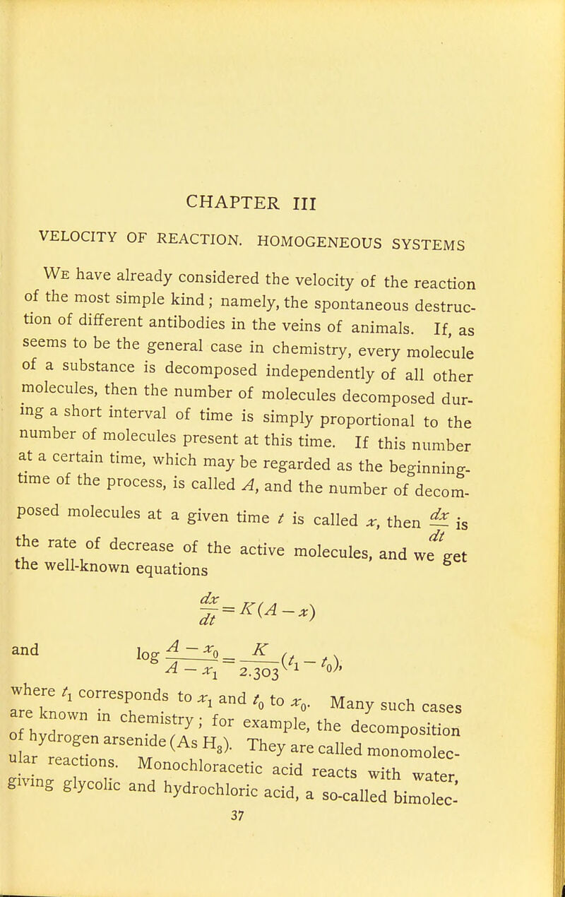 CHAPTER III VELOCITY OF REACTION. HOMOGENEOUS SYSTEMS We have already considered the velocity of the reaction of the most simple kind ; namely, the spontaneous destruc- tion of different antibodies in the veins of animals. If, as seems to be the general case in chemistry, every molecule of a substance is decomposed independently of all other molecules, then the number of molecules decomposed dur- ing a short interval of time is simply proportional to the number of molecules present at this time. If this number at a certam time, which may be regarded as the beginning- time of the process, is called A, and the number of decom- posed molecules at a given time t is called x, then ^ is the rate of decrease of the active molecules, and we'^get the well-known equations and l^g-^-^o K , areTn„'' '°P™^.^ '° > Many such cases a e known ,n chem.stry; for example, the decomposition o hydrogen arsen.de (As H.). They are called monLolec- ular reactions. Monochloracetic acid reacts with water g.v.ng glycolic and hydrochloric acid, a so-called biltc: