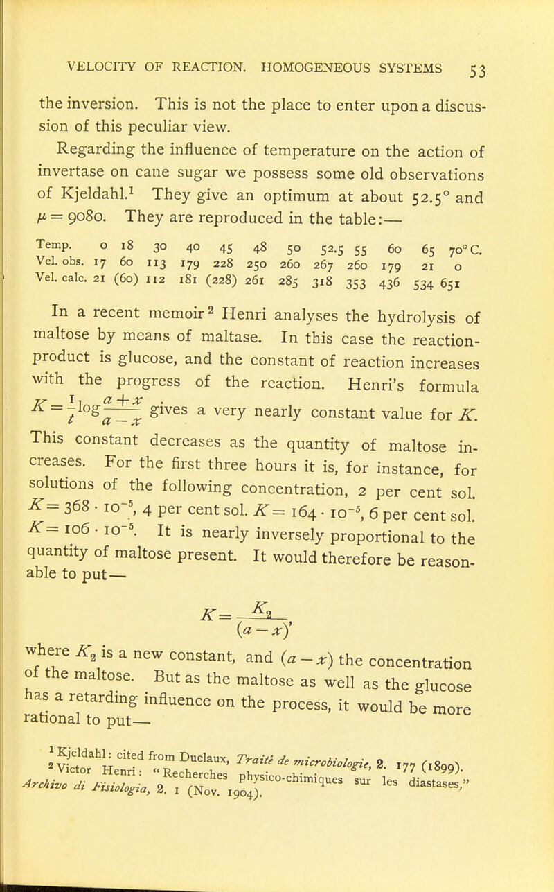 the inversion. This is not the place to enter upon a discus- sion of this peculiar view. Regarding the influence of temperature on the action of invertase on cane sugar we possess some old observations of Kjeldahl.i They give an optimum at about 52.5° and = 9080. They are reproduced in the table:— Temp. o 18 30 40 45 48 50 52.5 55 60 65 70° C. Vel. obs. 17 60 113 179 228 250 260 267 260 179 21 o Vel. calc. 21 (60) 112 181(228)261 285 318 353 436 534651 In a recent memoir 2 Henri analyses the hydrolysis of maltose by means of maltase. In this case the reaction- product is glucose, and the constant of reaction increases with the progress of the reaction. Henri's formula ^^^^^ ^ ^^^^ ^^^^^y constant value for K. This constant decreases as the quantity of maltose in- creases. For the first three hours it is, for instance, for solutions of the following concentration, 2 per cent sol. K= 368 • I0-^ 4 per cent sol. K= 164 ■ io~', 6 per cent sol.' K- 106 • 10-*. It is nearly inversely proportional to the quantity of maltose present. It would therefore be reason- able to put— (a-x)' where is a new constant, and (a-x) the concentration of the maltose. But as the maltose as well as the glucose has a retarding influence on the process, it would be more rational to put— sS^f'^l; ''''^ ^-^^^ microbiologic, 2. 177 figgo^l Archtvo di Fisiologia, 2. i (Nov. 1904). diastases.