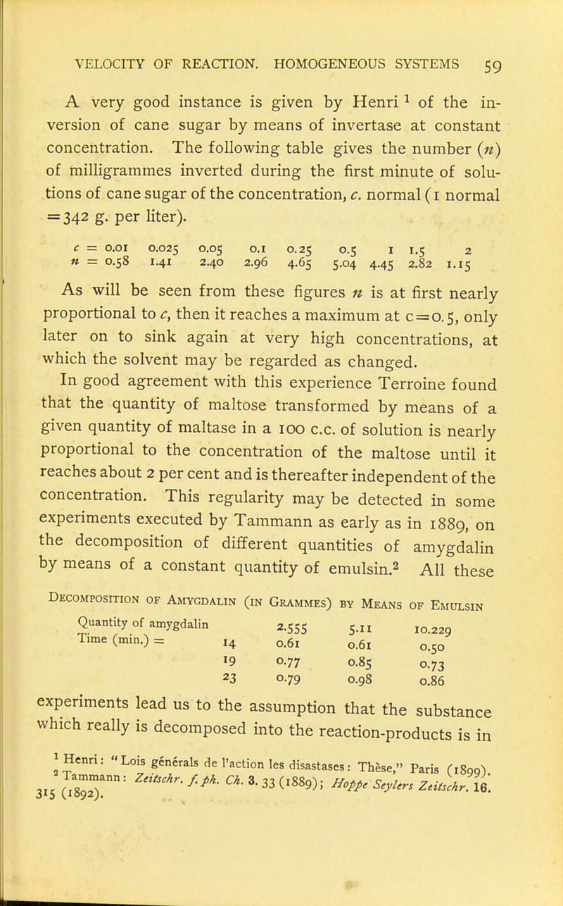 A very good instance is given by Henri ^ of the in- version of cane sugar by means of invertase at constant concentration. The following table gives the number («) of milligrammes inverted during the first minute of solu- tions of cane sugar of the concentration, c. normal (i normal = 342 g, per liter). c = o.oi 0.025 0.1 0.25 0.5 1 1.5 2 » = 0.58 1.41 2.40 2.96 4.65 5.04 4.45 2.82 1.15 As will be seen from these figures n is at first nearly proportional to c, then it reaches a maximum at 0 = 0.5, only later on to sink again at very high concentrations, at which the solvent may be regarded as changed. In good agreement with this experience Terroine found that the quantity of maltose transformed by means of a given quantity of maltase in a 100 c.c. of solution is nearly proportional to the concentration of the maltose until it reaches about 2 per cent and is thereafter independent of the concentration. This regularity may be detected in some experiments executed by Tammann as early as in 1889, on the decomposition of different quantities of amygdalin by means of a constant quantity of emulsin.2 All these Decomposition of Amygdalin (in Grammes) by Means of Emulsin Quantity of amygdalin 2.555 S- 10.229 Time (min.) = 14 0.61 o.6i 0.50 '9 0.77 0.85 0.73 23 0.79 0.98 0.86 experiments lead us to the assumption that the substance which really is decomposed into the reaction-products is in 1 Henri: Lois generals de Paction les disastases: These, Paris (iSqq) 315 (?892T' ^^^^ ZnLr XQ.