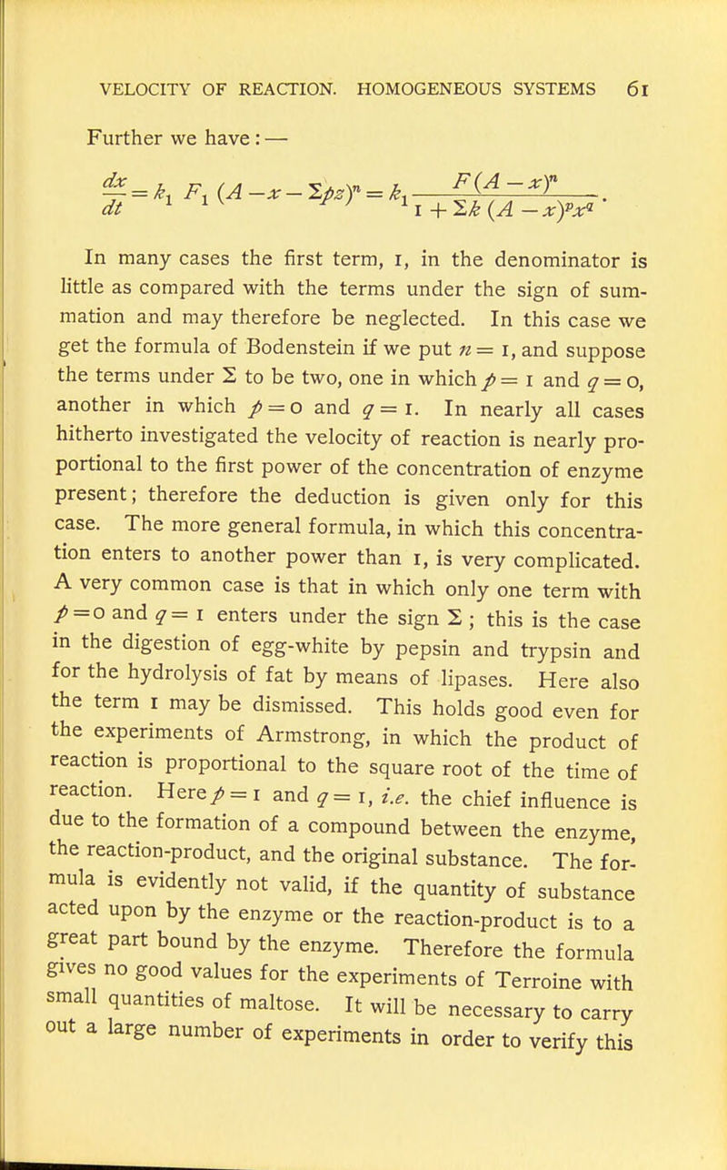 Further we have : — In many cases the first term, i, in the denominator is little as compared with the terms under the sign of sum- mation and may therefore be neglected. In this case we get the formula of Bodenstein if we put n = i, and suppose the terms under 2 to be two, one in which / == i and q = o, another in which / = o and ^=i. In nearly all cases hitherto investigated the velocity of reaction is nearly pro- portional to the first power of the concentration of enzyme present; therefore the deduction is given only for this case. The more general formula, in which this concentra- tion enters to another power than i, is very complicated. A very common case is that in which only one term with /=o and ^ = I enters under the sign 2 ; this is the case in the digestion of egg-white by pepsin and trypsin and for the hydrolysis of fat by means of lipases. Here also the term i may be dismissed. This holds good even for the experiments of Armstrong, in which the product of reaction is proportional to the square root of the time of reaction. Here/ = i and ^ = i, i.e. the chief influence is due to the formation of a compound between the enzyme, the reaction-product, and the original substance. The for- mula is evidently not valid, if the quantity of substance acted upon by the enzyme or the reaction-product is to a great part bound by the enzyme. Therefore the formula gives no good values for the experiments of Terroine with small quantities of maltose. It will be necessary to carry out a large number of experiments in order to verify this