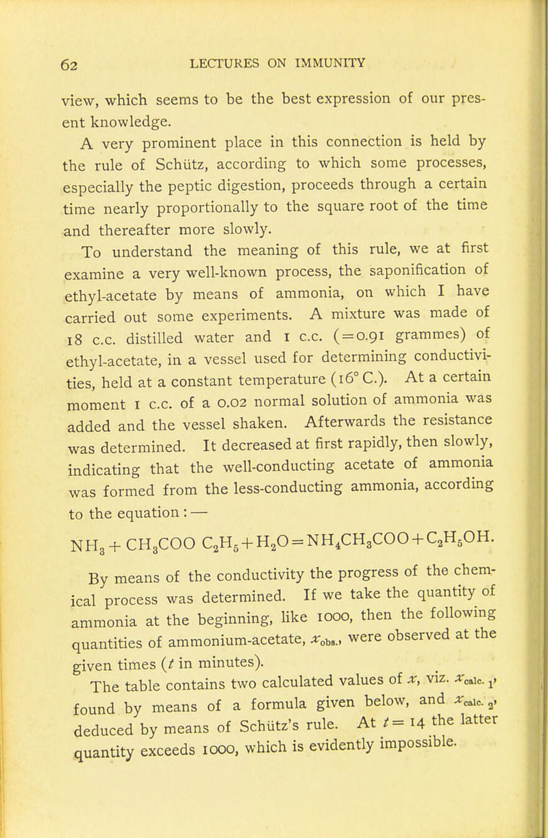 view, which seems to be the best expression of our pres- ent knowledge. A very prominent place in this connection is held by the rule of Schiitz, according to which some processes, especially the peptic digestion, proceeds through a certain time nearly proportionally to the square root of the time and thereafter more slowly. To understand the meaning of this rule, we at first examine a very well-known process, the saponification of ethyl-acetate by means of ammonia, on which I have carried out some experiments. A mixture was made of i8 c.c. distilled water and i c.c. ( = 0.91 grammes) of ethyl-acetate, in a vessel used for determining conductivi- ties, held at a constant temperature (16° C). At a certain moment i c.c. of a 0.02 normal solution of ammonia was added and the vessel shaken. Afterwards the resistance was determined. It decreased at first rapidly, then slowly, indicating that the well-conducting acetate of ammonia was formed from the less-conducting ammonia, according to the equation : — NH3 + CH3COO QH, + H,0 = NH.CHgCOO + QH.OH. By means of the conductivity the progress of the chem- ical process was determined. If we take the quantity of ammonia at the beginning, like 1000, then the following quantities of ammonium-acetate, ^obs., were observed at the given times (fin minutes). The table contains two calculated values of x, viz. x^i,. ^, found by means of a formula given below, and ^eaic. 3. deduced by means of Schutz's rule. At 14 the latter quantity exceeds 1000, which is evidently impossible.