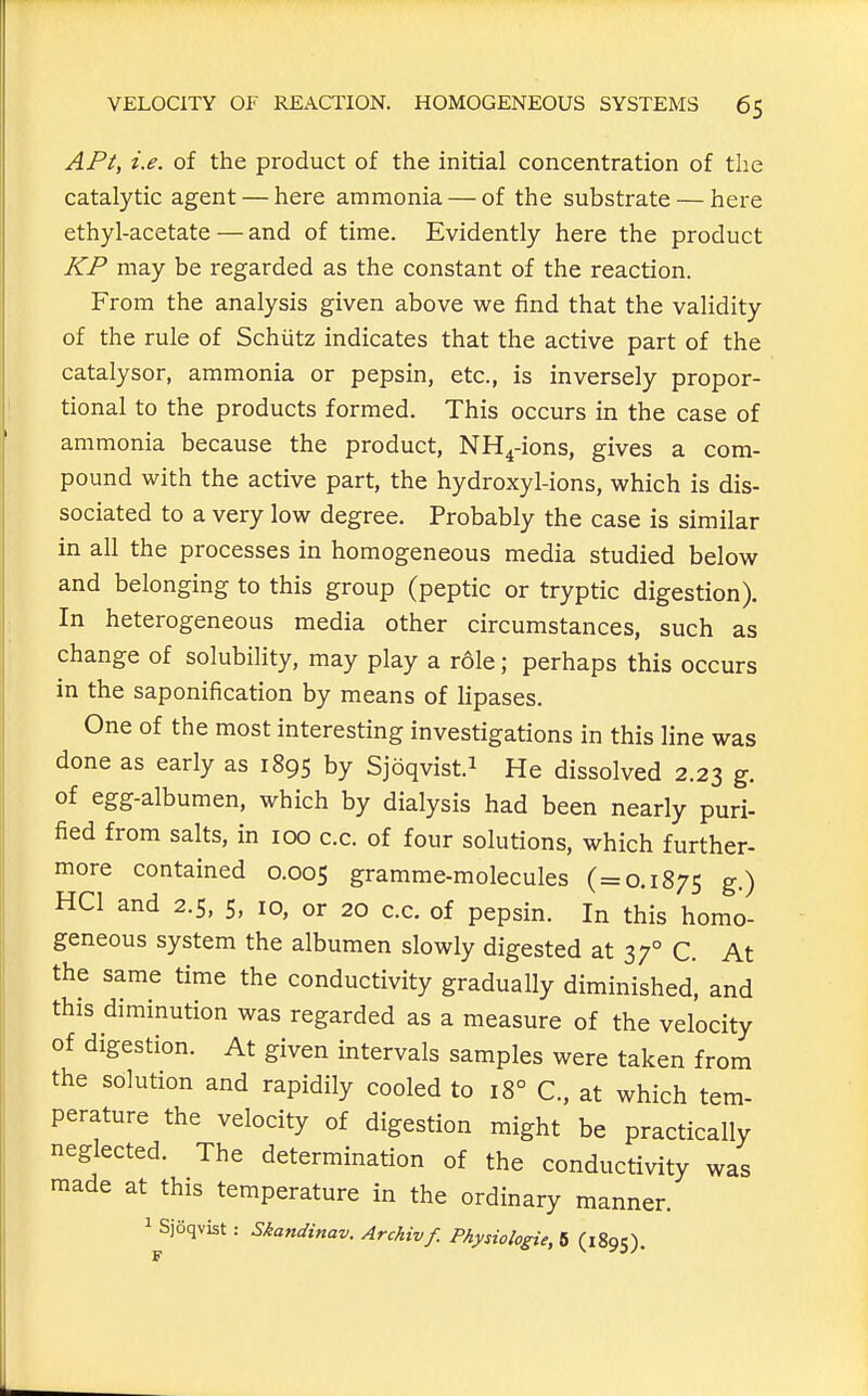 APt, i.e. of the product of the initial concentration of the catalytic agent — here ammonia — of the substrate — here ethyl-acetate — and of time. Evidently here the product KP may be regarded as the constant of the reaction. From the analysis given above we find that the validity of the rule of Schutz indicates that the active part of the catalysor, ammonia or pepsin, etc., is inversely propor- tional to the products formed. This occurs in the case of ammonia because the product, NH^-ions, gives a com- pound with the active part, the hydroxyl-ions, which is dis- sociated to a very low degree. Probably the case is similar in all the processes in homogeneous media studied below and belonging to this group (peptic or tryptic digestion). In heterogeneous media other circumstances, such as change of solubility, may play a rdle; perhaps this occurs in the saponification by means of lipases. One of the most interesting investigations in this line was done as early as 1895 by Sjoqvist.i He dissolved 2.23 g. of egg-albumen, which by dialysis had been nearly puri- fied from salts, in 100 c.c. of four solutions, which further- more contained 0.005 gramme-molecules (=0.1875 g.) HCl and 2.5, 5, 10, or 20 c.c. of pepsin. In this homo- geneous system the albumen slowly digested at 37° C. At the same time the conductivity gradually diminished, and this diminution was regarded as a measure of the velocity of digestion. At given intervals samples were taken from the solution and rapidily cooled to 18° C, at which tem- perature the velocity of digestion might be practically neglected. The determination of the conductivity was made at this temperature in the ordinary manner. 1 Sjoqvist: Skandinav. Archivf. Physiologic, 5 (1895).