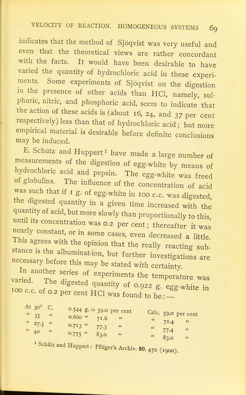 indicates that the method of Sjoqvist was very useful and even that the theoretical views are rather concordant with the facts. It would have been desirable to have varied the quantity of hydrochloric acid in these experi- ments. Some experiments of Sjoqvist on the digestion HI the presence of other acids than HCl, namely, sul- phuric, nitric, and phosphoric acid, seem to indicate that the action of these acids is (about 16, 24, and 37 per cent respectively) less than that of hydrochloric acid ; but more empirical material is desirable before definite conclusions may be induced. E. Schutz and Huppert^ have made a large number of measurements of the digestion of egg-white by means of hydroch one acid and pepsin. The egg-white was freed of globulms. The influence of the concentration of acid was such that if i g. of egg-white in 100 cc. was digested, the digested quantity in a given time increased with the quantity of acid, but more slowly than proportionally to this unti Its concentration was 0.2 percent; thereafter it was nearly constant, or in some cases, even decreased a little This agrees with the opinion that the really reacting sub^ stance is the albuminat-ion, but further investigations are necessary before this may be stated with certainty varied' The T\ 1 '''' ^^mper.^re was varied. The digested quantity of 0.922 g. egg-white in 100 cc. of 0.2 per cent HCl was found to be: 1 '°  °-77s 83.0  ^3^:: ' Schfitz and Huppert: Pflflger's Archiv. 80. 470 (igcx)).
