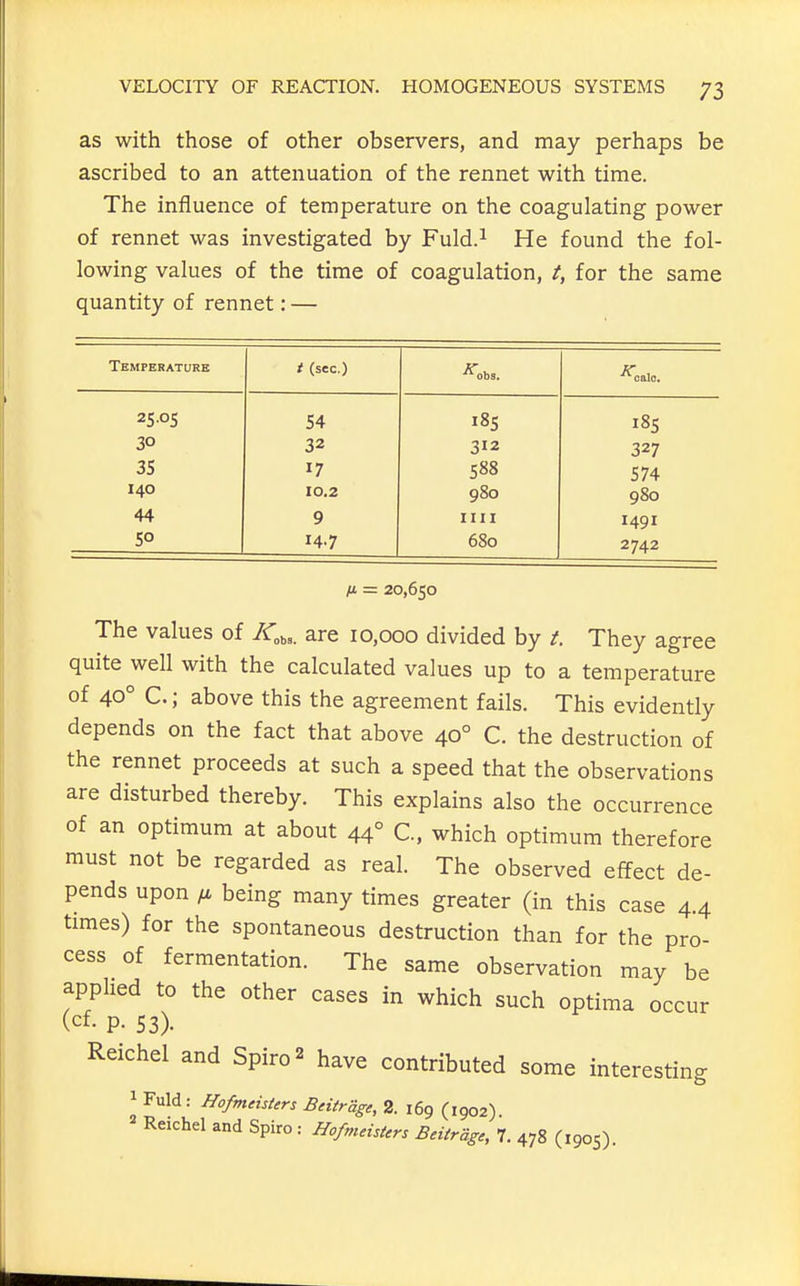 as with those of other observers, and may perhaps be ascribed to an attenuation of the rennet with time. The influence of temperature on the coagulating power of rennet was investigated by Fuld.^ He found the fol- lowing values of the time of coagulation, for the same quantity of rennet: — Temperature t (sec.) •^obs. ■'''oalo. 25-05 54 185 32 312 327 35 17 588 574 140 10.2 980 980 44 9 nil 1491 5° 14.7 680 2742 ix = 20,650 The values of /Cb,. are 10,000 divided by /. They agree quite well with the calculated values up to a temperature of 40° C.; above this the agreement fails. This evidently depends on the fact that above 40° C. the destruction of the rennet proceeds at such a speed that the observations are disturbed thereby. This explains also the occurrence of an optimum at about 44° C, which optimum therefore must not be regarded as real. The observed effect de- pends upon ^ being many times greater (in this case 4.4 times) for the spontaneous destruction than for the pro- cess of fermentation. The same observation may be applied to the other cases in which such optima occur (cf- P- 53). Reichel and Spiro^ have contributed some interesting 1 Fuld: HofmehUrs Bnirage, 2. 169 (1902). Reichel and Spiro : HofmeisUr, Bdtrage, 7. 478 (1905).