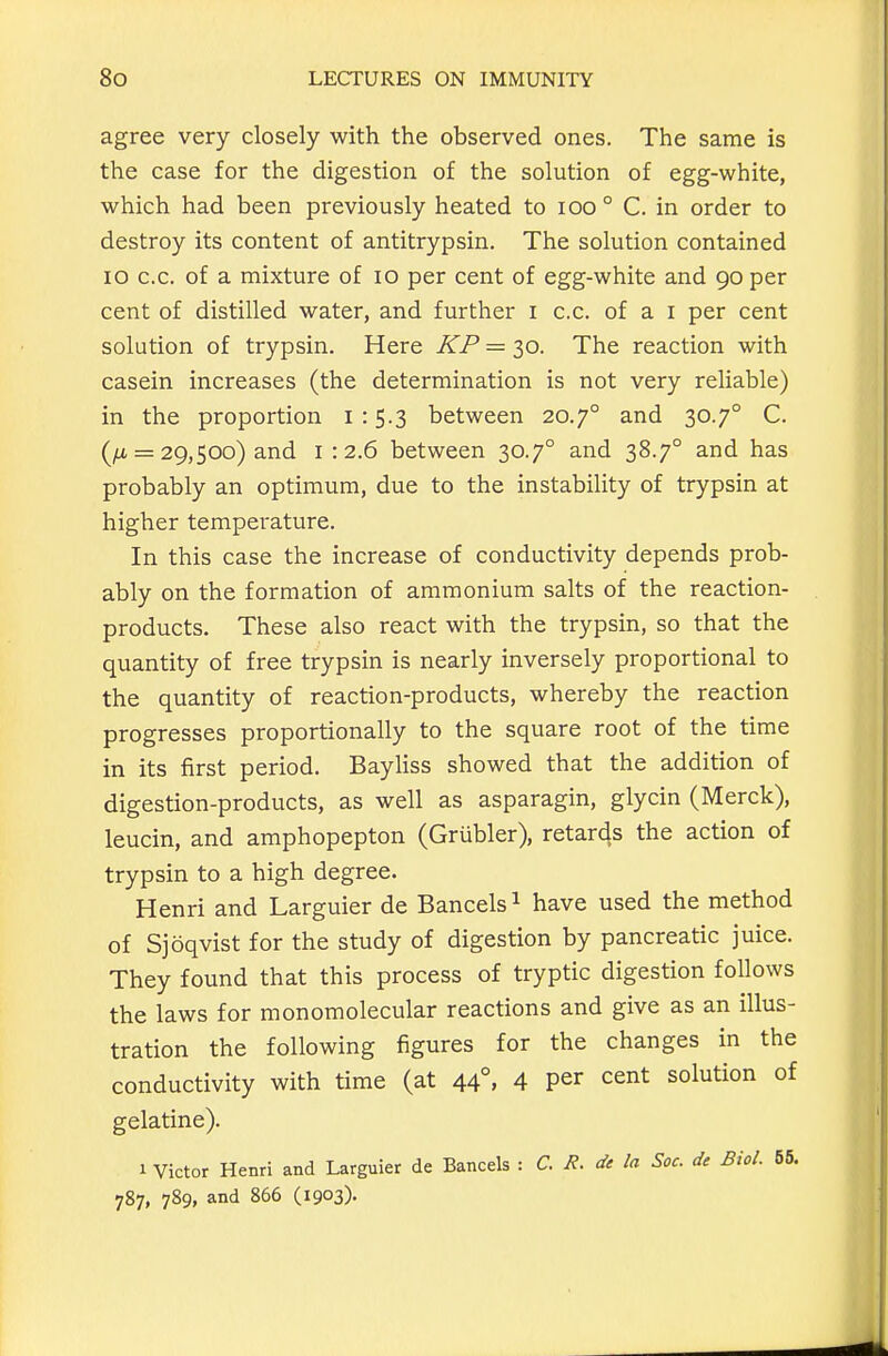 agree very closely with the observed ones. The same is the case for the digestion of the solution of egg-white, which had been previously heated to lOO ° C. in order to destroy its content of antitrypsin. The solution contained lO c.c. of a mixture of lo per cent of egg-white and 90 per cent of distilled water, and further i c.c. of a i per cent solution of trypsin. Here KP = 30. The reaction with casein increases (the determination is not very reliable) in the proportion 1:5.3 between 20.7° and 30.7° C. (/It = 29,500) and 1:2.6 between 30.7° and 38.7° and has probably an optimum, due to the instability of trypsin at higher temperature. In this case the increase of conductivity depends prob- ably on the formation of ammonium salts of the reaction- products. These also react with the trypsin, so that the quantity of free trypsin is nearly inversely proportional to the quantity of reaction-products, whereby the reaction progresses proportionally to the square root of the time in its first period. Bayhss showed that the addition of digestion-products, as well as asparagin, glycin (Merck), leucin, and amphopepton (Grubler), retards the action of trypsin to a high degree. Henri and Larguier de Bancels ^ have used the method of Sjoqvist for the study of digestion by pancreatic juice. They found that this process of tryptic digestion follows the laws for monomolecular reactions and give as an illus- tration the following figures for the changes in the conductivity with time (at 44°, 4 per cent solution of gelatine). 1 Victor Henri and Larguier de Bancels : C. R. di la Soc. de Biol. 55. 787, 789, and 866 (1903).