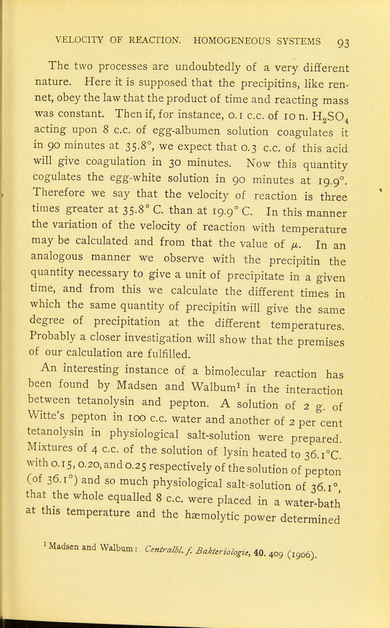 The two processes are undoubtedly of a very different nature. Here it is supposed that the precipitins, like ren- net, obey the law that the product of time and reacting mass was constant Then if, for instance, o. i c.c. of 10 n. HoSO. acting upon 8 c.c. of egg-albumen solution coagulates it in 90 minutes at 35.8°, we expect that 0.3 c.c. of this acid will give coagulation in 30 minutes. Now this quantity cogulates the egg-white solution in 90 minutes at 19.9°. Therefore we say that the velocity of reaction is three times greater at 35.8° C. than at 19.9° C. In this manner the variation of the velocity of reaction with temperature may be calculated and from that the value of fi. In an analogous manner we observe with the precipitin the quantity necessary to give a unit of precipitate in a given time, and from this we calculate the different times in which the same quantity of precipitin will give the same degree of precipitation at the different temperatures. Probably a closer investigation will show that the premises of our calculation are fulfilled. An interesting instance of a bimolecular reaction has been found by Madsen and Walbum^ in the interaction between tetanolysin and pepton. A solution of 2 g. of Witte's pepton in 100 c.c. water and another of 2 per cent tetanolysin in physiological salt-solution were prepared Mixtures of 4 c.c. of the solution of lysin heated to 36.i°C with o. 15,0.20, and 0.25 respectively of the solution of pepton (of 36.1°) and so much physiological salt-solution of 36 1° that the whole equalled 8 c.c. were placed in a water-bath at this temperature and the hemolytic power determined ^Madsen and Walbum: Centralbl.f. Bakieriologi., 40. 409 (1906).