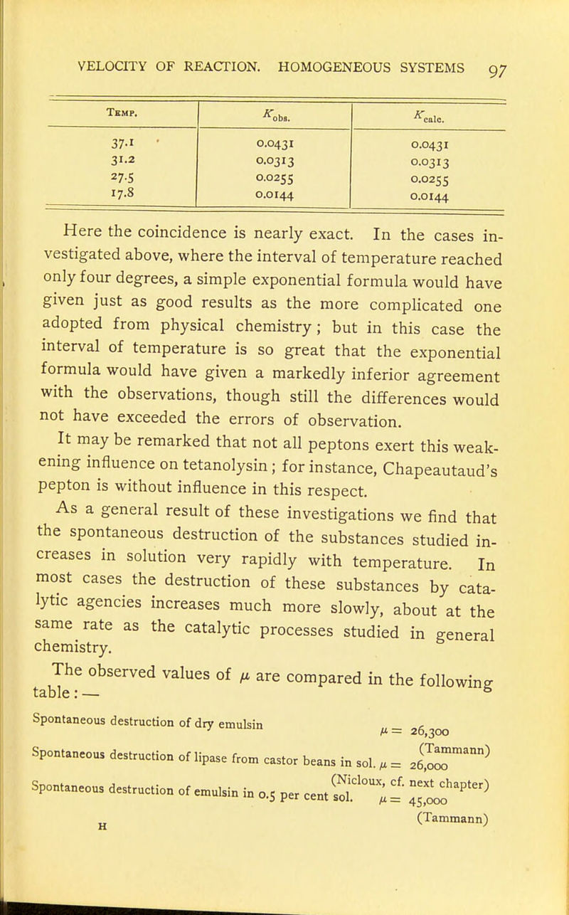 Temp, 37-1 31.2 27-S 17.8 0.0431 0.0313 0.0255 0.0144 0.0431 0.0313 0.0255 0.0144 Here the coincidence is nearly exact. In the cases in- vestigated above, where the interval of temperature reached only four degrees, a simple exponential formula would have given just as good results as the more complicated one adopted from physical chemistry; but in this case the interval of temperature is so great that the exponential formula would have given a markedly inferior agreement with the observations, though still the differences would not have exceeded the errors of observation. It may be remarked that not all peptons exert this weak- ening influence on tetanolysin; for instance, Chapeautaud's pepton is without influence in this respect. As a general result of these investigations we find that the spontaneous destruction of the substances studied in- creases in solution very rapidly with temperature. In most cases the destruction of these substances by cata- lytic agencies increases much more slowly, about at the same rate as the catalytic processes studied in general chemistry. The observed values of are compared in the following table: — ^ Spontaneous destruction of dry emulsin A* = 20,300 Spontaneous destruction of lipase from castor beans in sol. , = 2S^^ Spontaneous destruction of e.ulsin in 0.5 per ...S'^'y!: i^^'''''^ (Tammann)