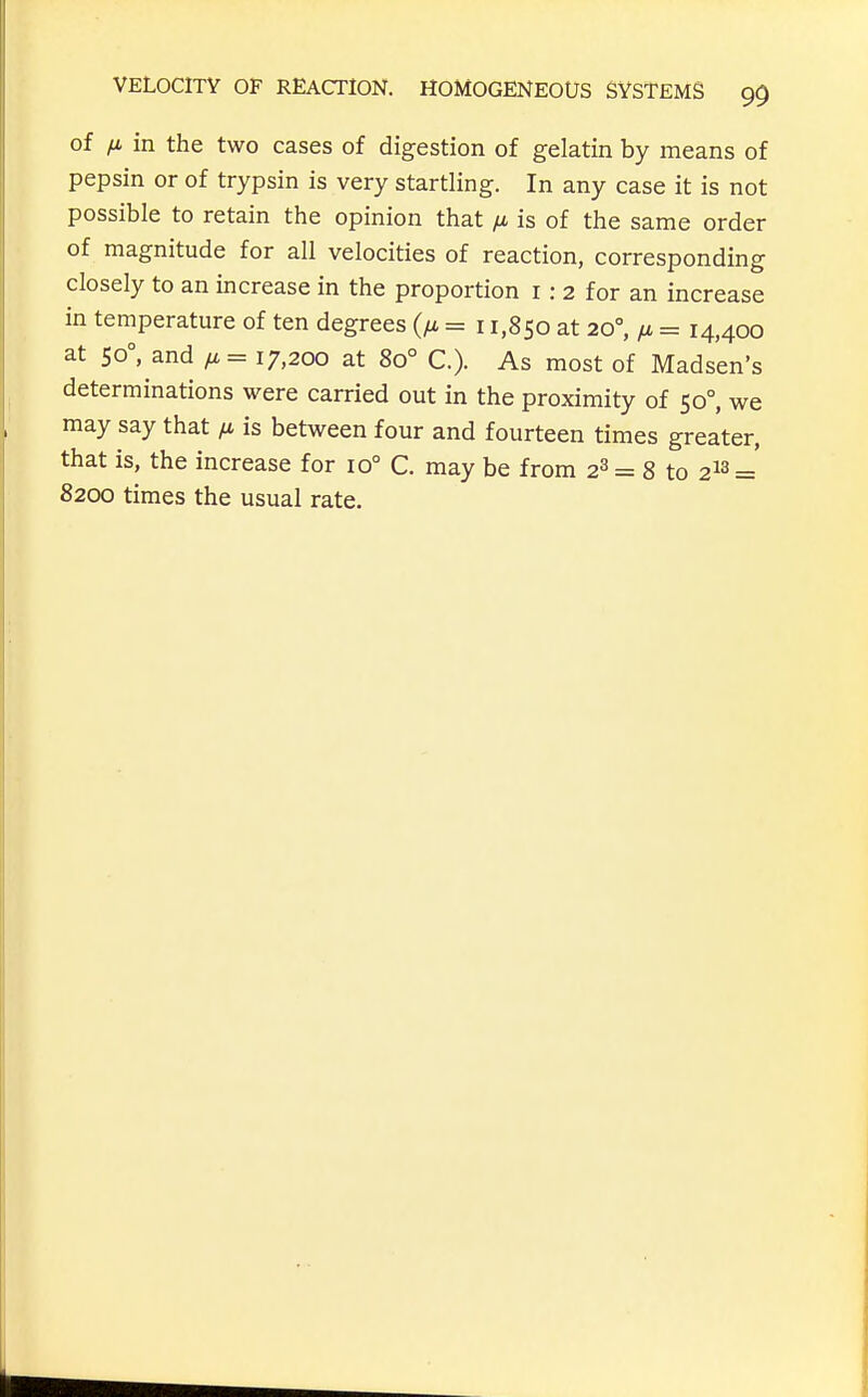 of in the two cases of digestion of gelatin by means of pepsin or of trypsin is very startling. In any case it is not possible to retain the opinion that fx is of the same order of magnitude for all velocities of reaction, corresponding closely to an increase in the proportion i: 2 for an increase in temperature of ten degrees = 11,850 at 20°, fi = 14,400 at 50°, and /x = 17,200 at 80° C). As most of Madsen's determinations were carried out in the proximity of 50°, we may say that li. is between four and fourteen times greater, that is, the increase for 10° C. may be from 2^ = 8 to 2^3=' 8200 times the usual rate.