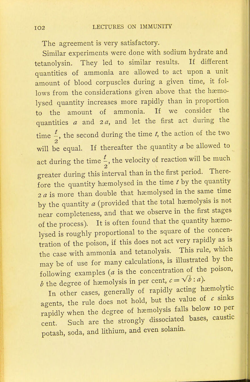 The agreement is very satisfactory. Similar experiments were done with sodium hydrate and tetanolysin. They led to similar results. If different quantities of ammonia are allowed to act upon a unit amount of blood corpuscles during a given time, it fol- lows from the considerations given above that the haemo- lysed quantity increases more rapidly than in proportion to the amount of ammonia. If we consider the quantities a and la, and let the first act during the time -, the second during the time t, the action of the two 2 will be equal. If thereafter the quantity a be allowed to act during the time the velocity of reaction will be much 2 greater during this interval than in the first period. There- fore the quantity h^molysed in the time t by the quantity 2 a is more than double that haemolysed in the same time by the quantity a (provided that the total haemolysis is not near completeness, and that we observe in the first stages of the process). It is often found that the quantity hsemo- lysed is roughly proportional to the square of the concen- tration of the poison, if this does not act very rapidly as is the case with ammonia and tetanolysis. This rule, which may be of use for many calculations, is illustrated by the following examples {a is the concentration of the poison, ^ the degree of haemolysis in per cent, ^: = V<5: ^?). In other cases, generally of rapidly acting hemolytic agents, the rule does not hold, but the value of c sinks rapidly when the degree of haemolysis falls below lo per cent. Such are the strongly dissociated bases, caustic potash, soda, and Uthium, and even solanin.