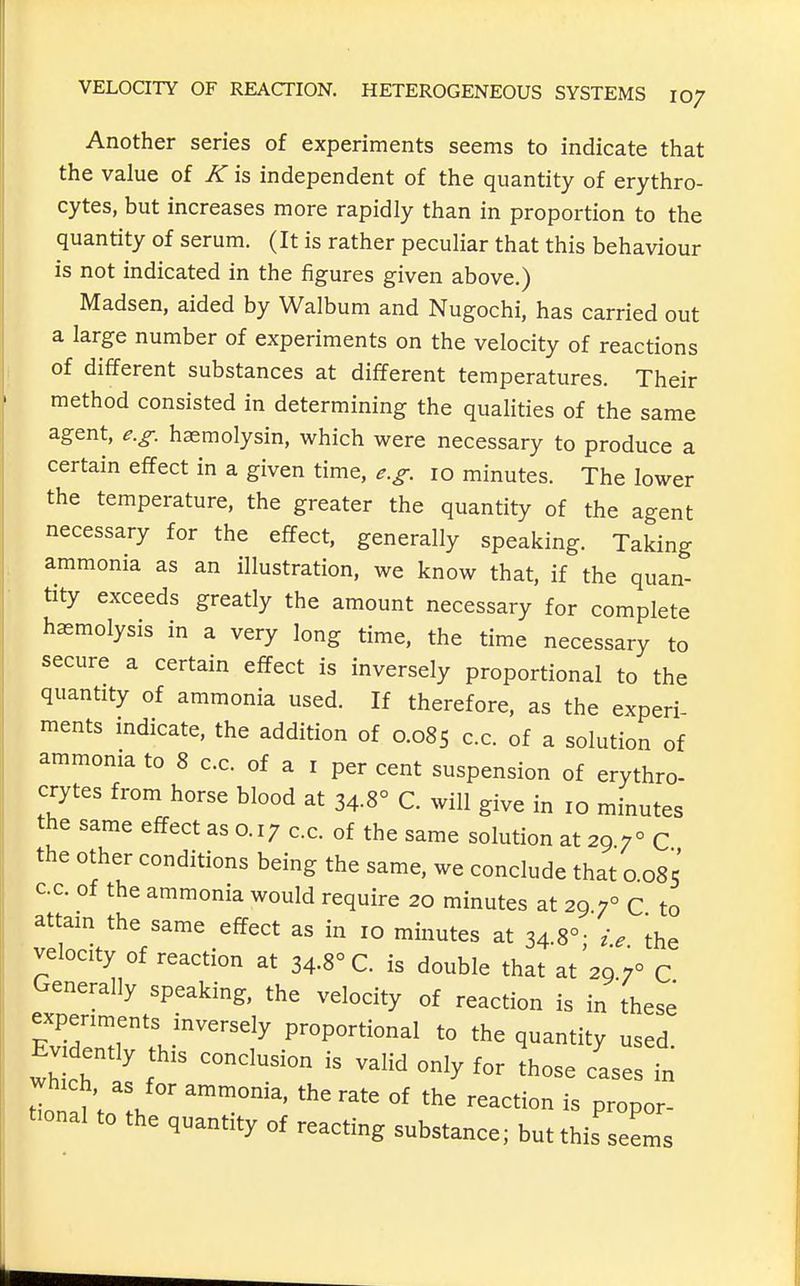 Another series of experiments seems to indicate that the value of K is independent of the quantity of erythro- cytes, but increases more rapidly than in proportion to the quantity of serum. (It is rather peculiar that this behaviour is not indicated in the figures given above.) Madsen, aided by Walbum and Nugochi, has carried out a large number of experiments on the velocity of reactions of different substances at different temperatures. Their method consisted in determining the qualities of the same agent, e.g. hasmolysin, which were necessary to produce a certain effect in a given time, e.g. 10 minutes. The lower the temperature, the greater the quantity of the agent necessary for the effect, generally speaking. Taking ammonia as an illustration, we know that, if the quan- tity exceeds greatly the amount necessary for complete haemolysis in a very long time, the time necessary to secure a certain effect is inversely proportional to the quantity of ammonia used. If therefore, as the experi- ments mdicate, the addition of 0.085 c.c. of a solution of ammonia to 8 c.c. of a i per cent suspension of erythro- crytes from horse blood at 34.8° C. will give in 10 minutes the same effect as o. 17 c.c. of the same solution at 29 7° C the other conditions being the same, we conclude that o 085 cc. of the ammonia would require 20 minutes at 29 7° C to attain the same effect as in 10 minutes at 34.8°- ie the velocity of reaction at 34-8° C. is double that at'29 7° C Generally speaking, the velocity of reaction is in these experiments inversely proportional to the quantity used. E-de,,, ^^^^^^^^^ ^^^.^ ^^^^ ^^^^^ y which as for ammonia, the rate of the reaction is propor- t-nal to the quantity of reacting substance; but this seems