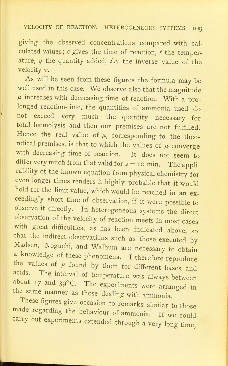 giving the observed concentrations compared with cal- culated values; z gives the time of reaction, t the temper- ature, q the quantity added, i.e. the inverse value of the velocity v. As will be seen from these figures the formula may be well used in this case. We observe also that the magnitude /X increases with decreasing time of reaction. With a pro- longed reaction-time, the quantities of ammonia used do not exceed very much the quantity necessary for total haemolysis and then our premises are not fulfilled. Hence the real value of /a, corresponding to the theo- retical premises, is that to which the values of p. converge with decreasing time of reaction. It does not seem to differ very much from that valid for ^ = 10 min. The appli- cability of the known equation from physical chemistry for even longer times renders it highly probable that it would hold for the limit-value, which would be reached in an ex- ceedingly short time of observation, if it were possible to observe it directly. In heterogeneous systems the direct observation of the velocity of reaction meets in most cases with great difficulties, as has been indicated above, so that the indirect observations such as those executed by Madsen, Noguchi, and Walbum are necessary to obtain a knowledge of these phenomena. I therefore reproduce the values of found by them for different bases and acids. The mterval of temperature was always between about 17 and 39° C. The experiments were arranged in the same manner as those dealing with ammonia. These figures give occasion to remarks similar to those made regarding the behaviour of ammonia. If we could carry out experiments extended through a very long time