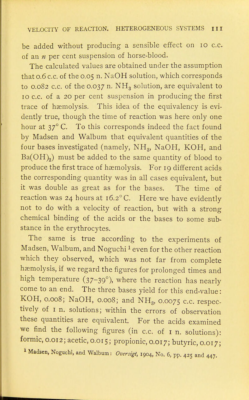 be added without producing a sensible effect on lo c.c. of an n per cent suspension of horse-blood. The calculated values are obtained under the assumption that 0.6 c.c. of the 0.05 n. NaOH solution, which corresponds to 0.082 c.c. of the 0.037 ^- NHg solution, are equivalent to 10 c.c. of a 20 per cent suspension in producing the first trace of haemolysis. This idea of the equivalency is evi- dently true, though the time of reaction was here only one hour at 37° C. To this corresponds indeed the fact found by Madsen and Walbum that equivalent quantities of the four bases investigated (namely, NHg, NaOH, KOH, and Ba(0H)2) must be added to the same quantity of blood to produce the first trace of haemolysis. For 19 different acids the corresponding quantity was in all cases equivalent, but it was double as great as for the bases. The time of reaction was 24 hours at 16.2° C. Here we have evidently not to do with a velocity of reaction, but with a strong chemical binding of the acids or the bases to some sub- stance in the erythrocytes. The same is true according to the experiments of Madsen, Walbum, and Noguchi ^ even for the other reaction which they observed, which was not far from complete haemolysis, if we regard the figures for prolonged times and high temperature (37-39°), where the reaction has nearly come to an end. The three bases yield for this end-value: KOH, 0.008; NaOH, 0.008; and NH3, 0.0075 c.c. respec- tively of I n. solutions; within the errors of observation these quantities are equivalent. For the acids examined we find the following figures (in c.c. of i n. solutions): formic, 0.012; acetic, 0.015; propionic, 0.017; butyric, 0.017; 1 Madsen, Noguchi, and Walbum: Oversigt, 1904, No. 6, pp. 425 and 447.