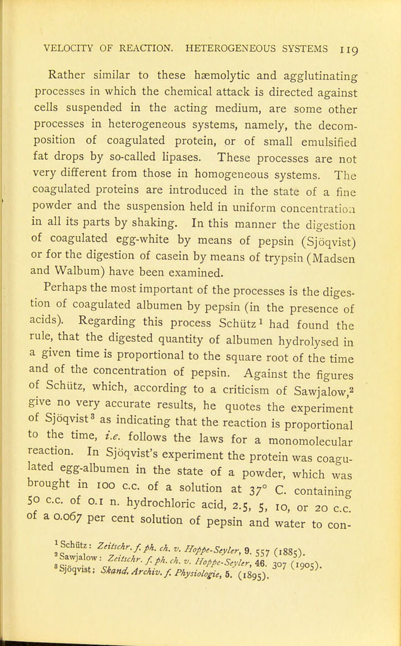Rather similar to these hasmolytic and agglutinating processes in which the chemical attack is directed against cells suspended in the acting medium, are some other processes in heterogeneous systems, namely, the decora- position of coagulated protein, or of small emulsified fat drops by so-called lipases. These processes are not very different from those in homogeneous systems. The coagulated proteins are introduced in the state of a fine powder and the suspension held in uniform concentratioa in all its parts by shaking. In this manner the digestion of coagulated egg-white by means of pepsin (Sjoqvist) or for the digestion of casein by means of trypsin (Madsen and Walbum) have been examined. Perhaps the most important of the processes is the diges- tion of coagulated albumen by pepsin (in the presence of acids). Regarding this process Schutz 1 had found the rule, that the digested quantity of albumen hydrolysed in a given time is proportional to the square root of the time and of the concentration of pepsin. Against the figures of Schutz, which, according to a criticism of Sawjalow,2 give no very accurate results, he quotes the experiment of Sjoqvist3 as indicating that the reaction is proportional to the time, i.e. follows the laws for a monomolecular reaction. In Sjoqvist's experiment the protein was coagu- lated egg-albumen in the state of a powder, which was brought in 100 c.c. of a solution at 37° C. containing SO C.C. of 0.1 n. hydrochloric acid, 2.5, 5. 10, or 20 c.c. of a 0.067 per cent solution of pepsin and water to con- iSchiitz: Zntschr.f.ph. ch. v. Hoppc-Scylcr, 9. 557 (,885). 3 f = f ^^^^^ / P^- - lioppc-ScyUr, 46. 307 (1905). «Sjo<jvist; Skm<i.Archiv.f. Physiologic, f>. (1895)