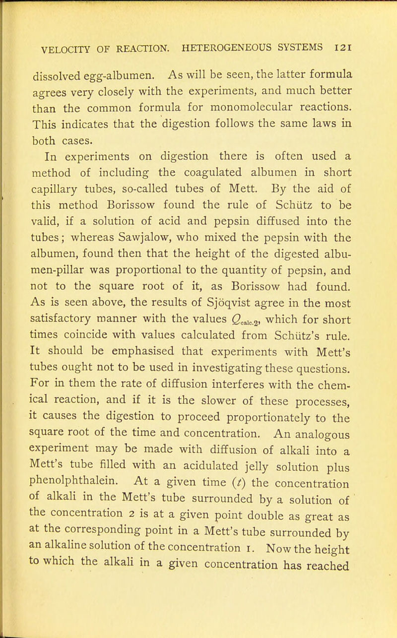 dissolved egg-albumen. As will be seen, the latter formula agrees very closely with the experiments, and much better than the common formula for monomolecular reactions. This indicates that the digestion follows the same laws in both cases. In experiments on digestion there is often used a method of including the coagulated albumen in short capillary tubes, so-called tubes of Mett. By the aid of this method Borissow found the rule of Schiitz to be vaHd, if a solution of acid and pepsin diffused into the tubes; whereas Sawjalow, who mixed the pepsin with the albumen, found then that the height of the digested albu- men-pillar was proportional to the quantity of pepsin, and not to the square root of it, as Borissow had found. As is seen above, the results of Sjoqvist agree in the most satisfactory manner with the values S„aio.2. which for short times coincide with values calculated from Schiitz's rule. It should be emphasised that experiments with Mett's tubes ought not to be used in investigating these questions. For in them the rate of diffusion interferes with the chem- ical reaction, and if it is the slower of these processes, it causes the digestion to proceed proportionately to the square root of the time and concentration. An analogous experiment may be made with diffusion of alkali into a Mett's tube filled with an acidulated jelly solution plus phenolphthalein. At a given time (/) the concentration of alkali in the Mett's tube surrounded by a solution of the concentration 2 is at a given point double as great as at the corresponding point in a Mett's tube surrounded by an alkaline solution of the concentration i. Now the height to which the alkali in a given concentration has reached