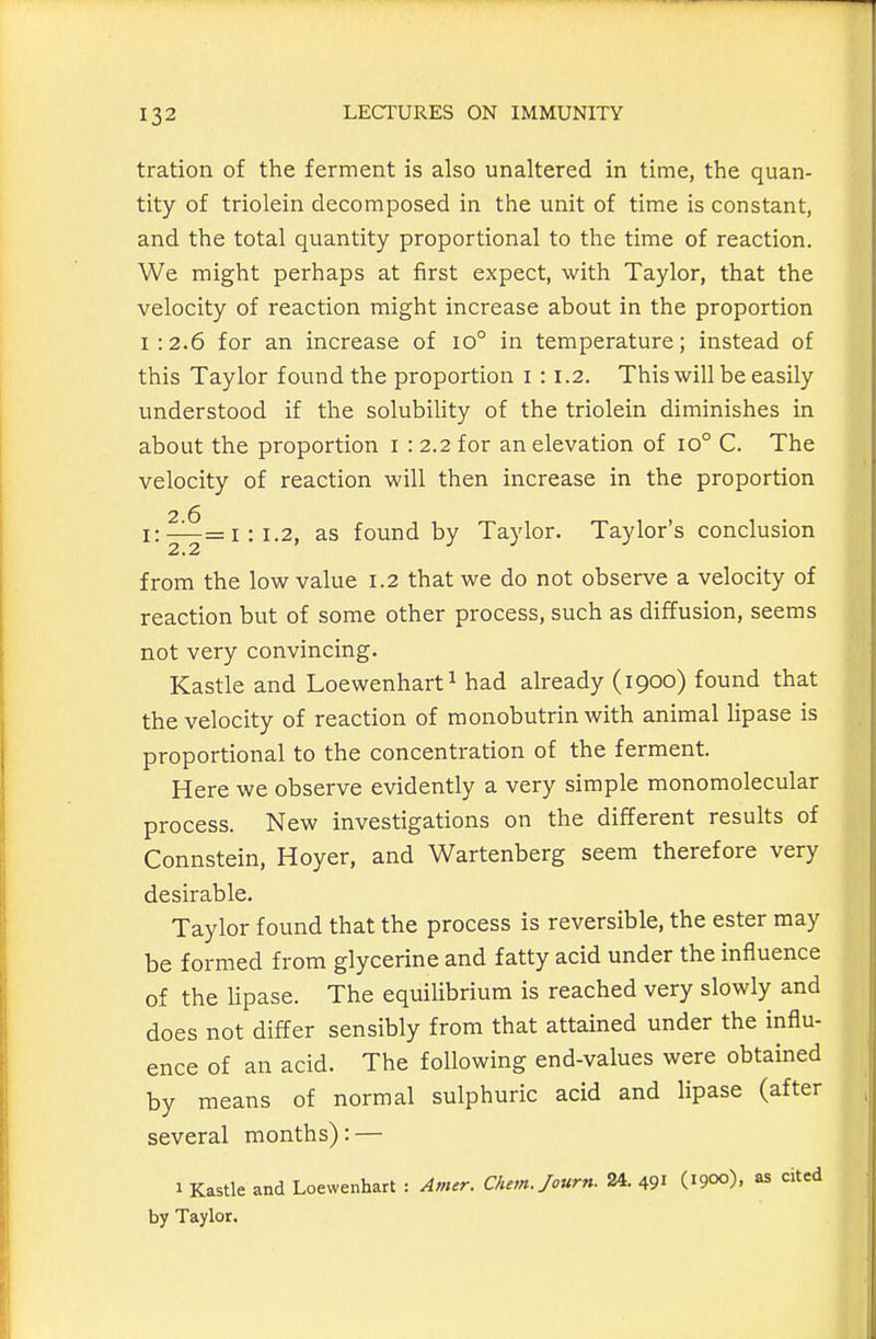 tration of the ferment is also unaltered in time, the quan- tity of triolein decomposed in the unit of time is constant, and the total quantity proportional to the time of reaction. We might perhaps at first expect, with Taylor, that the velocity of reaction might increase about in the proportion I :2.6 for an increase of io° in temperature; instead of this Taylor found the proportion i : 1.2. This will be easily understood if the solubility of the triolein diminishes in about the proportion i : 2.2 for an elevation of 10° C. The velocity of reaction will then increase in the proportion 2 6 i:—=1:1.2, as found by Taylor. Taylor's conclusion from the low value 1.2 that we do not observe a velocity of reaction but of some other process, such as diffusion, seems not very convincing. Kastle and Loewenhart^ had already (1900) found that the velocity of reaction of raonobutrin with animal lipase is proportional to the concentration of the ferment. Here we observe evidently a very simple monomolecular process. New investigations on the different results of Connstein, Hoyer, and Wartenberg seem therefore very desirable. Taylor found that the process is reversible, the ester may be formed from glycerine and fatty acid under the influence of the Hpase. The equilibrium is reached very slowly and does not differ sensibly from that attained under the influ- ence of an acid. The following end-values were obtained by means of normal sulphuric acid and lipase (after several months): — 1 Kastle and Loewenhart : Amer. CAem./ourn. 24. 491 (1900), as cited by Taylor.