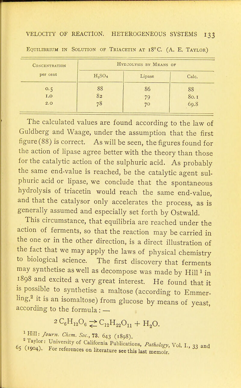 Equilibrium in Solution of Triacetin at i8°C. (A. E. Taylor) Co.S'CENTRATION per cent Hyd.^.olysis by Means OF HjSO* Lipase Calc. O.S 88 86 88 1.0 82 79 80.1 2.0 78 70 69.8 The calculated values are found according to the law of Guldberg and Waage, under the assumption that the first figure (88) is correct. As will be seen, the figures found for the action of lipase agree better with the theory than those for the catalytic action of the sulphuric acid. As probably the same end-value is reached, be the catalytic agent sul- phuric acid or Upase, we conclude that the spontaneous hydrolysis of triacetin would reach the same end-value, and that the catalysor only accelerates the process, as is generally assumed and especially set forth by Ostwald. This circumstance, that equilibria are reached under the action of ferments, so that the reaction may be carried in the one or in the other direction, is a direct illustration of the fact that we may apply the laws of physical chemistry to biological science. The first discovery that ferments may synthetise as well as decompose was made by Hill 1 in 1898 and excited a very great interest. He found that it is possible to synthetise a maltose (according to Emmer- ling,2 it is an isomaltose) from glucose by means of yeast, according to the formula : — 2C6Hj206;;f:Q2H220il + H20. 1 Hill: Journ. Clicm. Soc, 73. 643 (1898). Taylor: University of California Publications, Pathology, Vol. 1. 1^ and 65 (1904). For references on literature see this last memof.