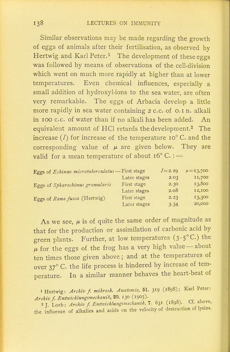 Similar observations may be made regarding the growth of eggs of animals after their fertilisation, as observed by Hertwig and Karl Peter.^ The development of these eggs was followed by means of observations of the cell-division which went on much more rapidly at higher than at lower temperatures. Even chemical influences, especially a small addition of hydroxyl-ions to the sea water, are often very remarkable. The eggs of Arbacia develop a little more rapidly in sea water containing 2 c.c. of o. i n. alkaU in lOO c.c. of water than if no alkaU has been added. An equivalent amount of HCl retards the development.^ The increase (/) for increase of the temperature io° C. and the corresponding value of fi are given below. They are valid for a mean temperature of about i6° C : — Eggs of Echinus microttiberculaius- Eggs of Sphcerechinus granularis Eggs of Rana fusca (Hertwig) As we see, /i is of quite the same order of magnitude as that for the production or assimilation of carbonic acid by green plants. Further, at low temperatures (3-5° C) the IX for the eggs of the frog has a very high value —about ten times those given above ; and at the temperatures of over 37° C the life process is hindered by increase of tem- perature. In a similar manner behaves the heart-beat of 1 Hertwig: Archiv f. mikrosk. Anatomie, 51. 3^9 (1898); Karl Peter: Archiv f. EntwicklungsmecJianik,20. izo {'i9°S)- 2 1 Loeb- Archiv f. Entiuicklungsmechanik.T. 631 (1S98). Cf. above, the influence of alkalies and acids on the velocity of destruction of lysins. First stage 7=2.29 (11=13,700 Later stages 2.03 11,700 First stage 2.30 13,800 Later stages 2.08 12,100 First stage 2.23 13.300 Later stages 3-34 20,000