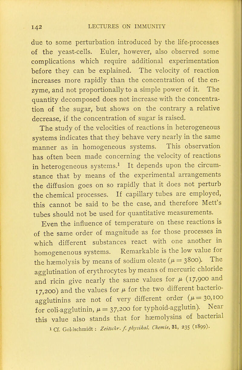 due to some perturbation introduced by the life-processes of the yeast-cells. Euler, however, also observed some complications which require additional experimentation before they can be explained. The velocity of reaction increases more rapidly than the concentration of the en- zyme, and not proportionally to a simple power of it. The quantity decomposed does not increase with the concentra- tion of the sugar, but shows on the contrary a relative decrease, if the concentration of sugar is raised. The study of the velocities of reactions in heterogeneous systems indicates that they behave very nearly in the same manner as in homogeneous systems. This observation has often been made concerning the velocity of reactions in heterogeneous systems.^ It depends upon the circum- stance that by means of the experimental arrangements the diffusion goes on so rapidly that it does not perturb the chemical processes. If capillary tubes are employed, this cannot be said to be the case, and therefore Mett's tubes should not be used for quantitative measurements. Even the influence of temperature on these reactions is of the same order of magnitude as for those processes in which different substances react with one another in homogenenous systems. Remarkable is the low value for the haemolysis by means of sodium oleate (/i = 3800). The agglutination of erythrocytes by means of mercuric chloride and ricin give nearly the same values for /a (17.900 and 17,200) and the values for for the two different bacterio- agglutinins are not of very different order (/i= 30,100 for^'coli-agglutinin, /a = 37.200 for typhoid-agglutin). Near this value also stands that for haemolysins of bacterial iCf. GoMschmidt: ZeiUchr. f. physikaL Chemie,Z\, 235 (1899).