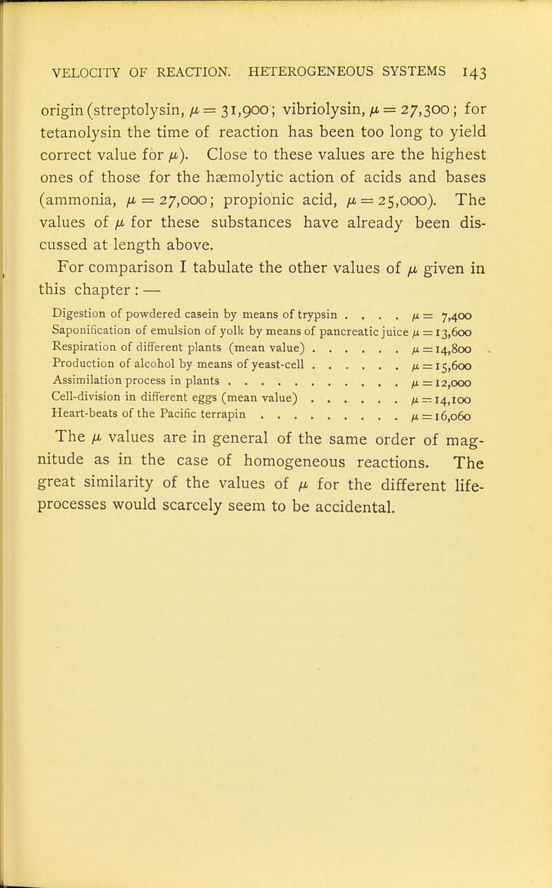 origin (streptolysin, = 31,900; vibriolysin, fi = 27,300; for tetanolysin the time of reaction has been too long to yield correct value for /x). Close to these values are the highest ones of those for the hasmolytic action of acids and bases (ammonia, /i = 27,000; propionic acid, /i = 25,000). The values of fi for these substances have already been dis- cussed at length above. For comparison I tabulate the other values of /x, given in this chapter: — Digestion of powdered casein by means of trypsin . . . . /i = 7,400 Saponification of emulsion of yolk by means of pancreatic juice fi = 13,600 Respiration of different plants (mean value) ix = 14,800 Production of alcohol by means of yeast-cell fx = 15,600 Assimilation process in plants ^ =12,000 Cell-division in different eggs (mean value) fi — 14,100 Heart-beats of the Pacific terrapin = 16,060 The fi values are in general of the same order of mag- nitude as in the case of homogeneous reactions. The great similarity of the values of fi for the different life- processes would scarcely seem to be accidental.