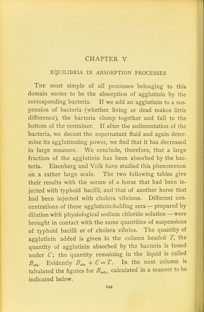 CHAPTER V EQUILIBRIA IN ABSORPTION PROCESSES The most simple of all processes belonging to this domain seems to be the absorption of agglutinin by the corresponding bacteria. If we add an agglutinin to a sus- pension of bacteria (whether living or dead makes little difference), the bacteria clump together and fall to the bottom of the container. If after the sedimentation of the bacteria, we decant the supernatant fluid and again deter- mine its agglutinating power, we find that it has decreased in large measure. We conclude, therefore, that a large fraction of the agglutinin has been absorbed by the bac- teria. Eisenberg and Volk have studied this phenomenon on a rather large scale. The two following tables give their results with the serum of a horse that had been in- jected with typhoid bacilli, and that of another horse that had been injected with cholera vibrions. Different con- centrations of these agglutinin-holding sera — prepared by dilution with physiological sodium chloride solution — were brought in contact with the same quantities of suspensions of typhoid bacilli or of cholera vibrios. The quantity of agglutinin added is given in the column headed T, the quantity of agglutinin absorbed by the bacteria is found under C\ the quantity remaining in the liquid is called ^„ba. Evidently B,^,_^C=T. In the next column is tabulated the figures for ^eaic. calculated in a manner to be indicated below.