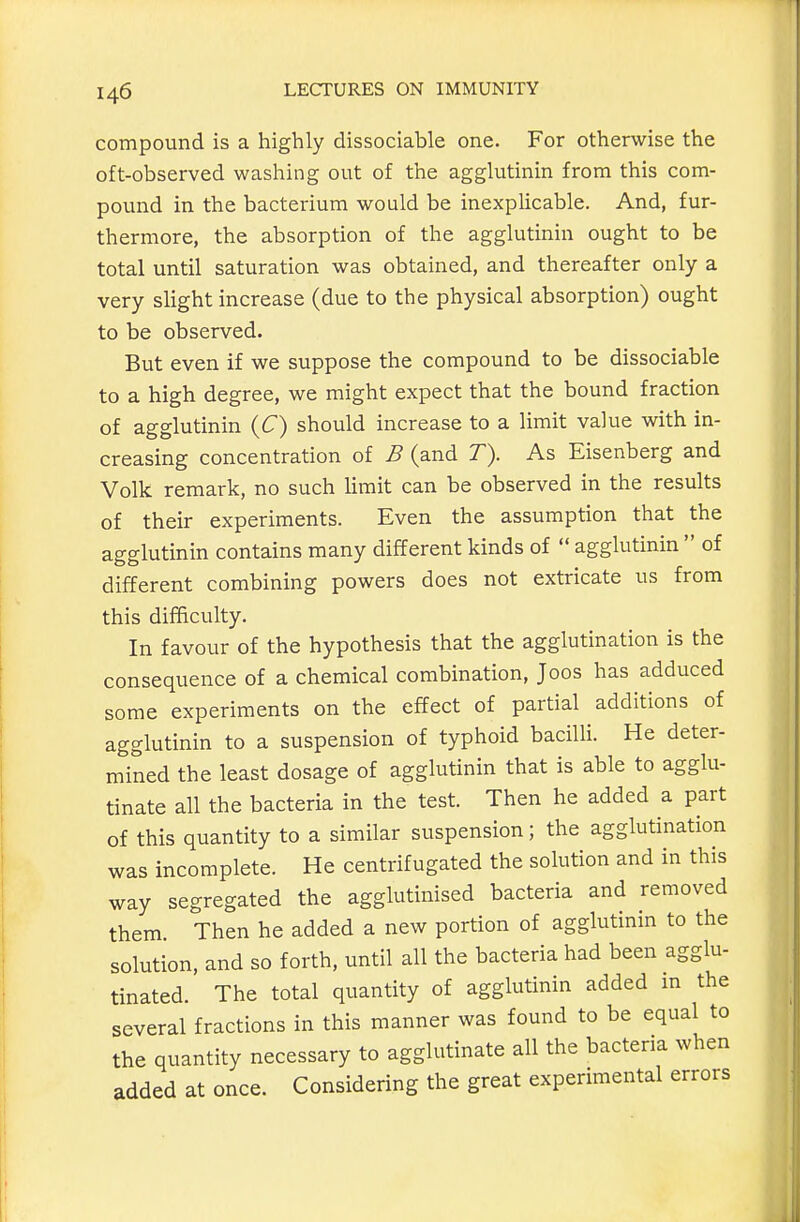 compound is a highly dissociable one. For otherwise the oft-observed washing out of the agglutinin from this com- pound in the bacterium would be inexplicable. And, fur- thermore, the absorption of the agglutinin ought to be total until saturation was obtained, and thereafter only a very slight increase (due to the physical absorption) ought to be observed. But even if we suppose the compound to be dissociable to a high degree, we might expect that the bound fraction of agglutinin {C) should increase to a limit value with in- creasing concentration of B (and T). As Eisenberg and Volk remark, no such limit can be observed in the results of their experiments. Even the assumption that the agglutinin contains many different kinds of  agglutinin  of different combining powers does not extricate us from this difficulty. In favour of the hypothesis that the agglutination is the consequence of a chemical combination, Joos has adduced some experiments on the effect of partial additions of agglutinin to a suspension of typhoid baciUi. He deter- mined the least dosage of agglutinin that is able to agglu- tinate all the bacteria in the test. Then he added a part of this quantity to a similar suspension; the agglutination was incomplete. He centrifugated the solution and in this way segregated the agglutinised bacteria and removed them Then he added a new portion of agglutinin to the solution, and so forth, until all the bacteria had been agglu- tinated The total quantity of agglutinin added m the several fractions in this manner was found to be equal to the quantity necessary to agglutinate all the bacteria when added at once. Considering the great experimental errors