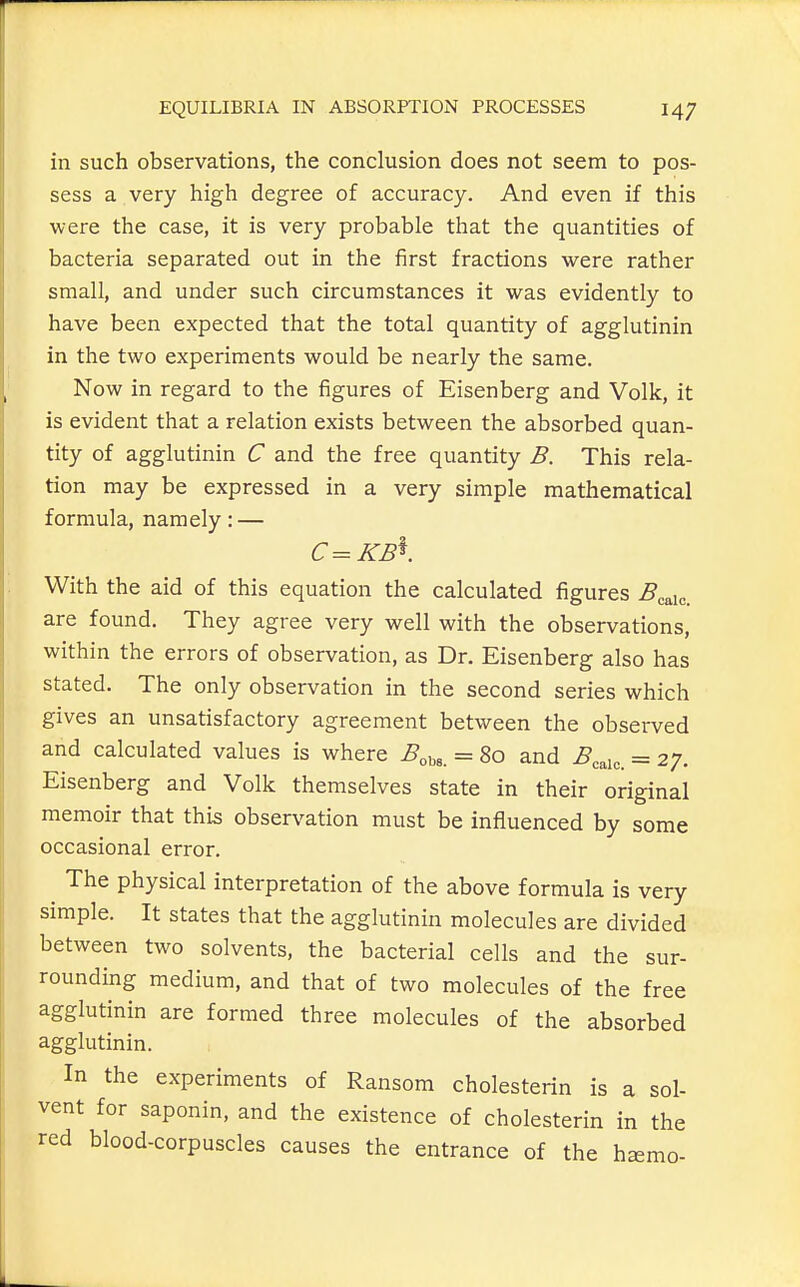 in such observations, the conclusion does not seem to pos- sess a very high degree of accuracy. And even if this were the case, it is very probable that the quantities of bacteria separated out in the first fractions were rather small, and under such circumstances it was evidently to have been expected that the total quantity of agglutinin in the two experiments would be nearly the same. Now in regard to the figures of Eisenberg and Volk, it is evident that a relation exists between the absorbed quan- tity of agglutinin C and the free quantity B. This rela- tion may be expressed in a very simple mathematical formula, namely: — C=KB^. With the aid of this equation the calculated figures .^eaic. are found. They agree very well with the observations, within the errors of observation, as Dr. Eisenberg also has stated. The only observation in the second series which gives an unsatisfactory agreement between the observed and calculated values is where ^obs. = 80 and ^eaic. = 27. Eisenberg and Volk themselves state in their original memoir that this observation must be influenced by some occasional error. The physical interpretation of the above formula is very simple. It states that the agglutinin molecules are divided between two solvents, the bacterial cells and the sur- rounding medium, and that of two molecules of the free agglutinin are formed three molecules of the absorbed agglutinin. In the experiments of Ransom cholesterin is a sol- vent for saponin, and the existence of cholesterin in the red blood-corpuscles causes the entrance of the h^mo-