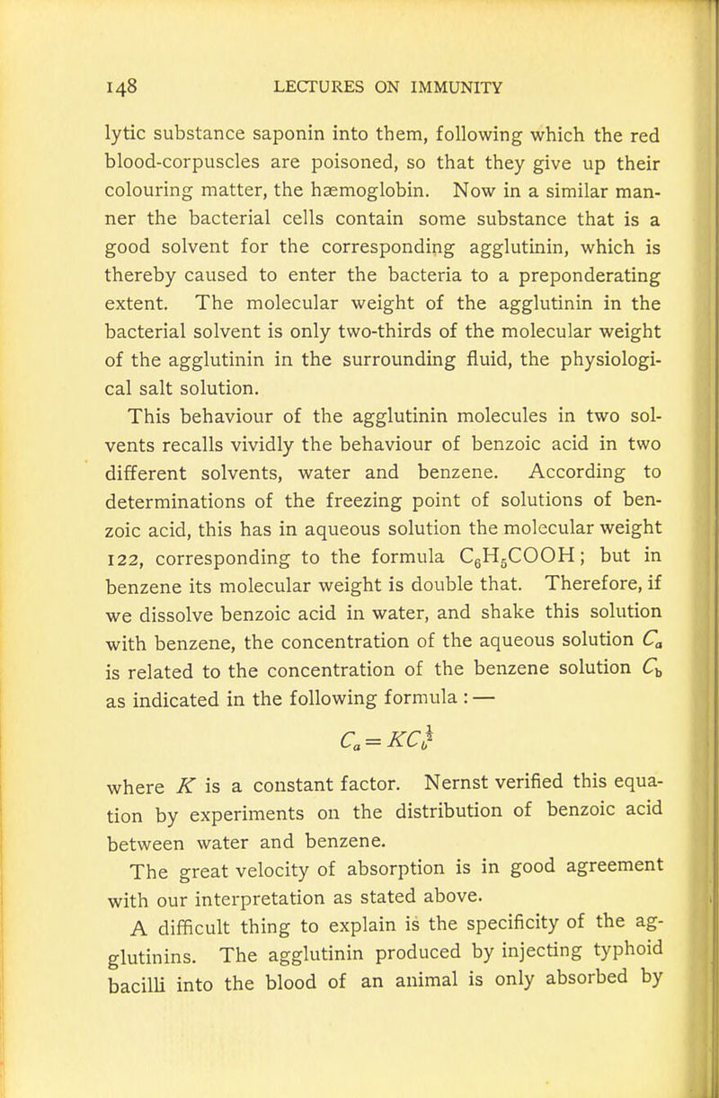 lytic substance saponin into them, following which the red blood-corpuscles are poisoned, so that they give up their colouring matter, the haemoglobin. Now in a similar man- ner the bacterial cells contain some substance that is a good solvent for the corresponding agglutinin, which is thereby caused to enter the bacteria to a preponderating extent. The molecular weight of the agglutinin in the bacterial solvent is only two-thirds of the molecular weight of the agglutinin in the surrounding fluid, the physiologi- cal salt solution. This behaviour of the agglutinin molecules in two sol- vents recalls vividly the behaviour of benzoic acid in two different solvents, water and benzene. According to determinations of the freezing point of solutions of ben- zoic acid, this has in aqueous solution the molecular weight 122, corresponding to the formula CgHgCOOH; but in benzene its molecular weight is double that. Therefore, if we dissolve benzoic acid in water, and shake this solution with benzene, the concentration of the aqueous solution C is related to the concentration of the benzene solution as indicated in the following formula : — where K is a. constant factor. Nernst verified this equa- tion by experiments on the distribution of benzoic acid between water and benzene. The great velocity of absorption is in good agreement with our interpretation as stated above. A difficult thing to explain is the specificity of the ag- glutinins. The agglutinin produced by injecting typhoid bacilli into the blood of an animal is only absorbed by