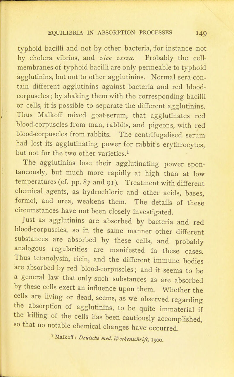 typhoid bacilli and not by other bacteria, for instance not by cholera vibrios, and vice versa. Probably the cell- membranes of typhoid bacilli are only permeable to typhoid agglutinins, but not to other agglutinins. Normal sera con- tain different agglutinins against bacteria and red blood- corpuscles ; by shaking them with the corresponding bacilli or cells, it is possible to separate the different agglutinins. Thus Malkoff mixed goat-serum, that agglutinates red blood-corpuscles from man, rabbits, and pigeons, with red blood-corpuscles from rabbits. The centrifugahsed serum had lost its agglutinating power for rabbit's erythrocytes, but not for the two other varieties.^ The agglutinins lose their agglutinating power spon- taneously, but much more rapidly at high than at low temperatures (cf. pp. 87 and 91). Treatment with different chemical agents, as hydrochloric and other acids, bases, formol, and urea, weakens them. The details of these circumstances have not been closely investigated. Just as agglutinins are absorbed by bacteria and red blood-corpuscles, so in the same manner other different substances are absorbed by these cells, and probably analogous regularities are manifested in these cases. Thus tetanolysin, ricin, and the different immune bodies are absorbed by red blood-corpuscles; and it seems to be a general law that only such substances as are absorbed by these cells exert an influence upon them. Whether the cells are living or dead, seems, as we observed regarding the absorption of agglutinins, to be quite immaterial if the killing of the cells has been cautiously accomplished, so that no notable chemical changes have occurred. 1 Malkoff: Deutsche med. Wochenschrifi, 1900.