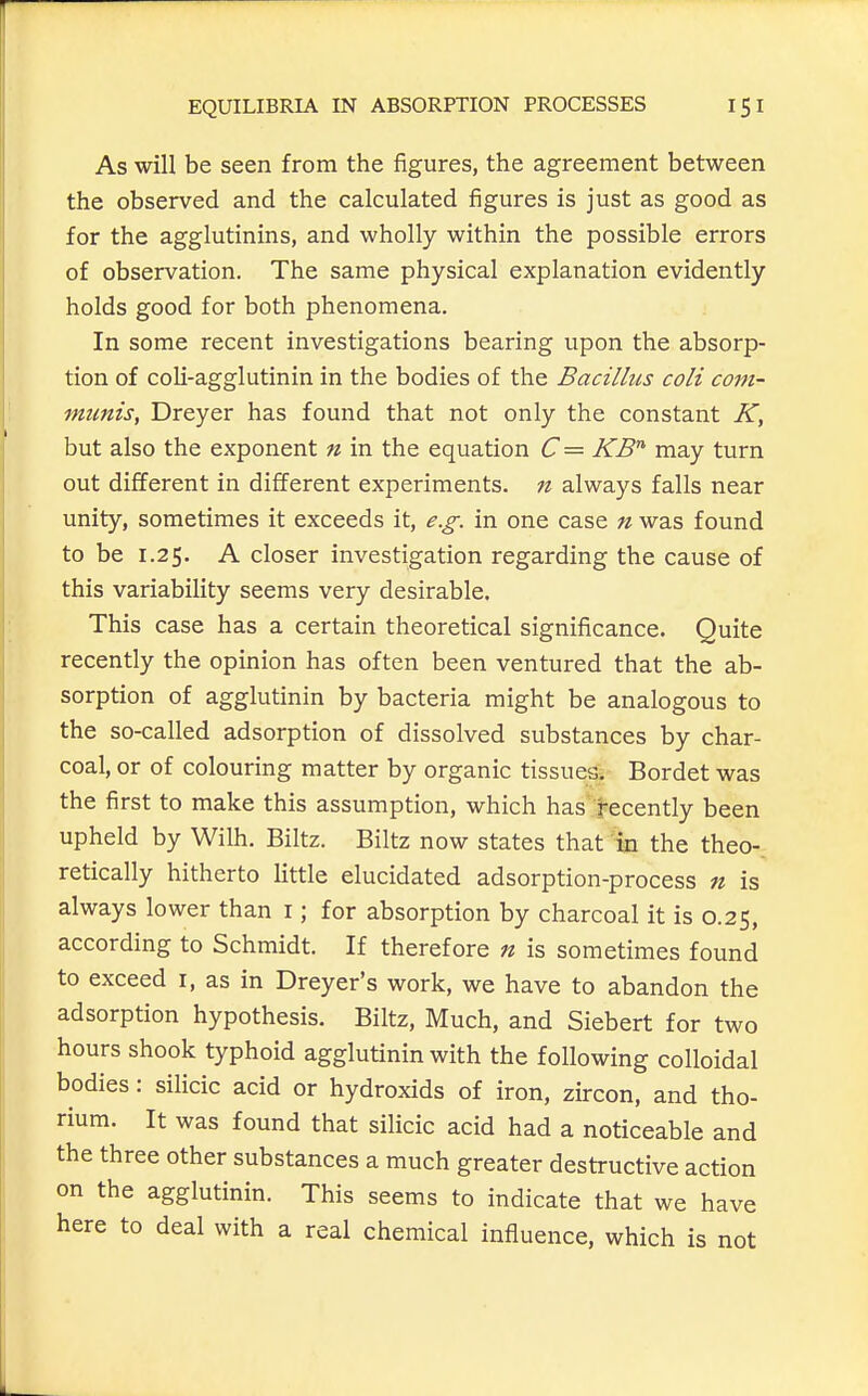 As will be seen from the figures, the agreement between the observed and the calculated figures is just as good as for the agglutinins, and wholly within the possible errors of observation. The same physical explanation evidently holds good for both phenomena. In some recent investigations bearing upon the absorp- tion of coli-agglutinin in the bodies of the Bacillus coli com- munis, Dreyer has found that not only the constant K, but also the exponent n in the equation C= KB' may turn out different in different experiments, ft always falls near unity, sometimes it exceeds it, e.g. in one case n was found to be 1.25. A closer investigation regarding the cause of this variability seems very desirable. This case has a certain theoretical significance. Quite recently the opinion has often been ventured that the ab- sorption of agglutinin by bacteria might be analogous to the so-called adsorption of dissolved substances by char- coal, or of colouring matter by organic tissues. Bordet was the first to make this assumption, which has tecently been upheld by Wilh. Biltz. Biltz now states that in the theo-. retically hitherto little elucidated adsorption-process n is always lower than i; for absorption by charcoal it is 0.25, according to Schmidt. If therefore n is sometimes found to exceed r, as in Dreyer's work, we have to abandon the adsorption hypothesis. Biltz, Much, and Siebert for two hours shook typhoid agglutinin with the following colloidal bodies: silicic acid or hydroxids of iron, zircon, and tho- rium. It was found that silicic acid had a noticeable and the three other substances a much greater destructive action on the agglutinin. This seems to indicate that we have here to deal with a real chemical influence, which is not