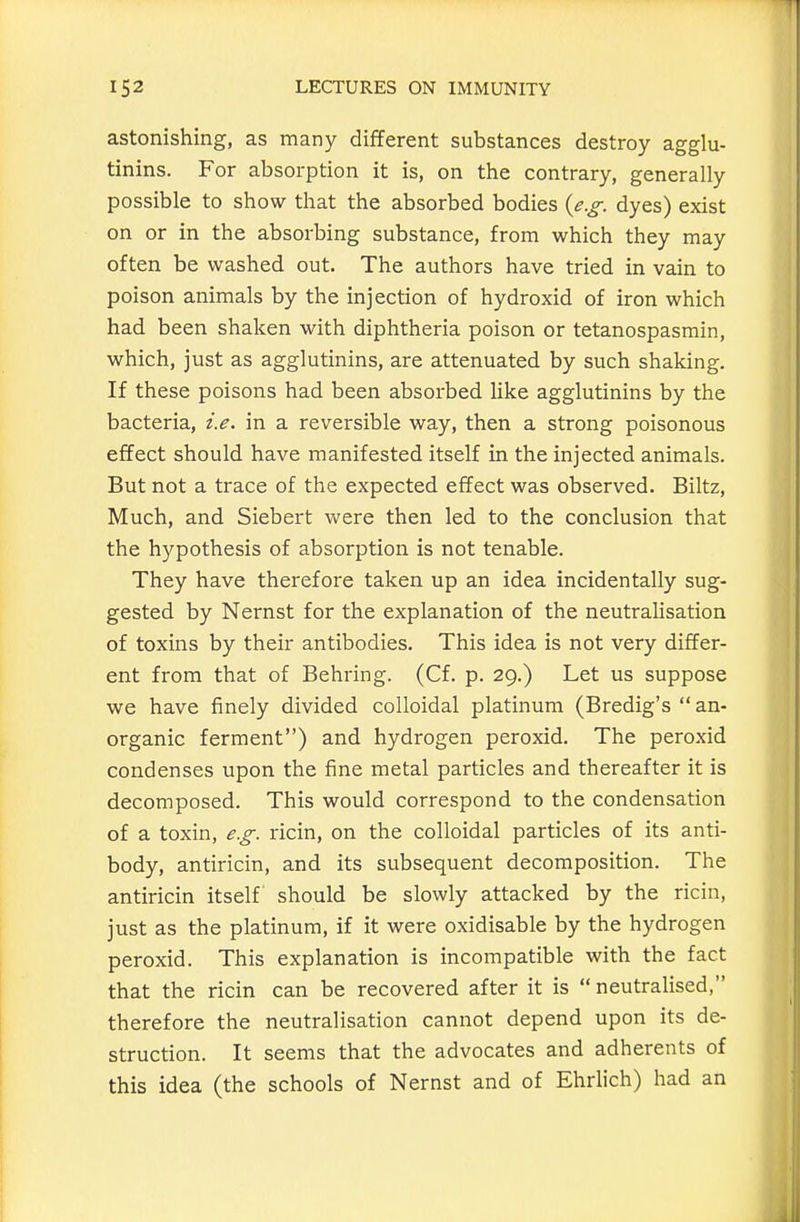 astonishing, as many different substances destroy agglu- tinins. For absorption it is, on the contrary, generally possible to show that the absorbed bodies {e.g. dyes) exist on or in the absorbing substance, from which they may often be washed out. The authors have tried in vain to poison animals by the injection of hydroxid of iron which had been shaken with diphtheria poison or tetanospasmin, which, just as agglutinins, are attenuated by such shaking. If these poisons had been absorbed like agglutinins by the bacteria, i.e. in a reversible way, then a strong poisonous effect should have manifested itself in the injected animals. But not a trace of the expected effect was observed. Biltz, Much, and Siebert were then led to the conclusion that the hypothesis of absorption is not tenable. They have therefore taken up an idea incidentally sug- gested by Nernst for the explanation of the neutralisation of toxins by their antibodies. This idea is not very differ- ent from that of Behring. (Cf. p. 29.) Let us suppose we have finely divided colloidal platinum (Bredig's  an- organic ferment) and hydrogen peroxid. The peroxid condenses upon the fine metal particles and thereafter it is decomposed. This would correspond to the condensation of a toxin, e.g. ricin, on the colloidal particles of its anti- body, antiricin, and its subsequent decomposition. The antiricin itself should be slowly attacked by the ricin, just as the platinum, if it were oxidisable by the hydrogen peroxid. This explanation is incompatible with the fact that the ricin can be recovered after it is  neutralised, therefore the neutralisation cannot depend upon its de- struction. It seems that the advocates and adherents of this idea (the schools of Nernst and of Ehrlich) had an