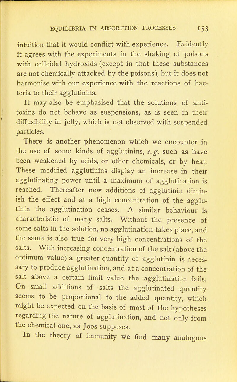 intuition that it would conflict with experience. Evidently it agrees with the experiments in the shaking of poisons with colloidal hydroxids (except in that these substances are not chemically attacked by the poisons), but it does not harmonise with our experience with the reactions of bac- teria to their agglutinins. It may also be emphasised that the solutions of anti- toxins do not behave as suspensions, as is seen in their diffusibility in jelly, which is not observed with suspended particles. There is another phenomenon which we encounter in the use of some kinds of agglutinins, e.g. such as have been weakened by acids, or other chemicals, or by heat. These modified agglutinins display an increase in their agglutinating power until a maximum of agglutination is reached. Thereafter new additions of agglutinin dimin- ish the effect and at a high concentration of the agglu- tinin the agglutination ceases. A similar behaviour is characteristic of many salts. Without the presence of some salts in the solution, no agglutination takes place, and the same is also true for very high concentrations of the salts. With increasing concentration of the salt (above the optimum value) a greater quantity of agglutinin is neces- sary to produce agglutination, and at a concentration of the salt above a certain limit value the agglutination fails. On small additions of salts the agglutinated quantity seems to be proportional to the added quantity, which might be expected on the basis of most of the hypotheses regarding the nature of agglutination, and not only from the chemical one, as Joos supposes. In the theory of immunity we find many analogous