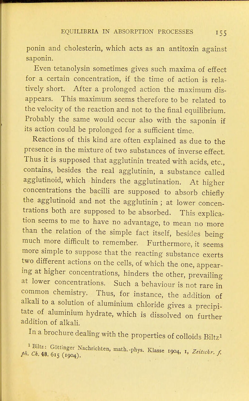 ponin and cholesterin, which acts as an antitoxin against saponin. Even tetanolysin sometimes gives such maxima of effect for a certain concentration, if the time of action is rela- tively short. After a prolonged action the maximum dis- appears. This maximum seems therefore to be related to the velocity of the reaction and not to the final equilibrium. Probably the same would occur also with the saponin if its action could be prolonged for a sufficient time. Reactions of this kind are often explained as due to the presence in the mixture of two substances of inverse effect. Thus it is supposed that agglutinin treated with acids, etc., contains, besides the real agglutinin, a substance called agglutinoid, which hinders the agglutination. At higher concentrations the bacilli are supposed to absorb chiefly the agglutinoid and not the agglutinin ; at lower concen- trations both are supposed to be absorbed. This explica- tion seems to me to have no advantage, to mean no more than the relation of the simple fact itself, besides being much more difficult to remember. Furthermore, it seems more simple to suppose that the reacting substance exerts two different actions on the cells, of which the one, appear- ing at higher concentrations, hinders the other, prevailing at lower concentrations. Such a behaviour is not rare in common chemistry. Thus, for instance, the addition of alkali to a solution of aluminium chloride gives a precipi- tate of aluminium hydrate, which is dissolved on further addition of alkali. In a brochure dealing with the properties of colloids Biltzi