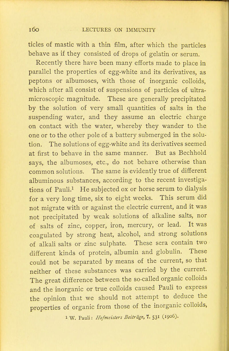 tides of mastic with a thin film, after which the particles behave as if they consisted of drops of gelatin or serum. Recently there have been many efforts made to place in parallel the properties of egg-white and its derivatives, as peptons or albumoses, with those of inorganic colloids, which after all consist of suspensions of particles of ultra- microscopic magnitude. These are generally precipitated by the solution of very small quantities of salts in the suspending water, and they assume an electric charge on contact with the water, whereby they wander to the one or to the other pole of a battery submerged in the solu- tion. The solutions of egg-white and its derivatives seemed at first to behave in the same manner. But as Bechhold says, the albumoses, etc., do not behave otherwise than common solutions. The same is evidently true of different albuminous substances, according to the recent investiga- tions of Pauli.^ He subjected ox or horse serum to dialysis for a very long time, six to eight weeks. This serum did not migrate with or against the electric current, and it was not precipitated by weak solutions of alkaline salts, nor of salts of zinc, copper, iron, mercury, or lead. It was coagulated by strong heat, alcohol, and strong solutions of alkali salts or zinc sulphate. These sera contain two different kinds of protein, albumin and globuHn. These could not be separated by means of the current, so that neither of these substances was carried by the current. The great difference between the so-called organic colloids and the inorganic or true colloids caused Pauli to express the opinion that we should not attempt to deduce the properties of organic from those of the inorganic colloids,