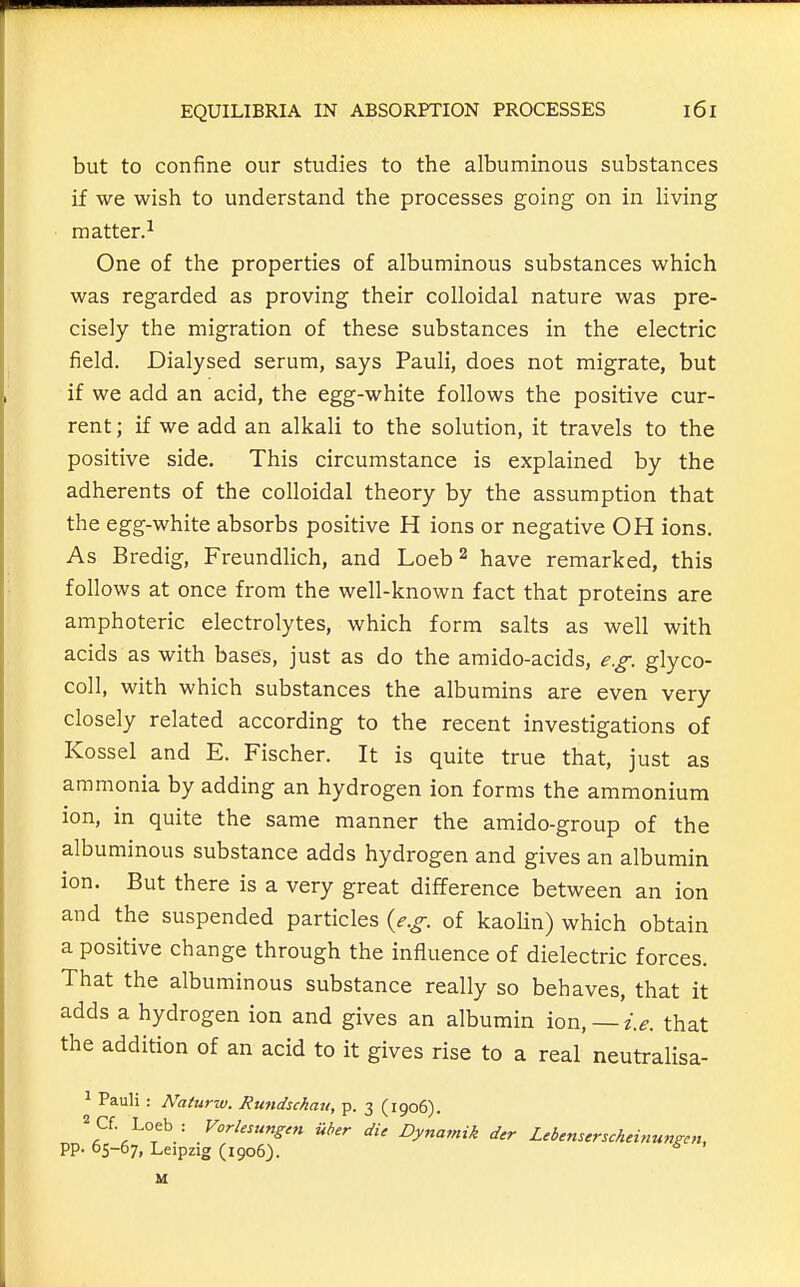 but to confine our studies to the albuminous substances if we wish to understand the processes going on in living matter.^ One of the properties of albuminous substances which was regarded as proving their colloidal nature was pre- cisely the migration of these substances in the electric field. Dialysed serum, says Pauli, does not migrate, but if we add an acid, the egg-white follows the positive cur- rent ; if we add an alkali to the solution, it travels to the positive side. This circumstance is explained by the adherents of the colloidal theory by the assumption that the egg-white absorbs positive H ions or negative OH ions. As Bredig, Freundlich, and Loeb^ have remarked, this follows at once from the well-known fact that proteins are amphoteric electrolytes, which form salts as well with acids as with bases, just as do the amido-acids, e.g. glyco- coll, with which substances the albumins are even very closely related according to the recent investigations of Kossel and E. Fischer. It is quite true that, just as ammonia by adding an hydrogen ion forms the ammonium ion, in quite the same manner the amido-group of the albuminous substance adds hydrogen and gives an albumin ion. But there is a very great difference between an ion and the suspended particles {e.g. of kaolin) which obtain a positive change through the influence of dielectric forces. That the albuminous substance really so behaves, that it adds a hydrogen ion and gives an albumin ion, —i.e. that the addition of an acid to it gives rise to a real neutralisa- ^ Pauli : Naturw. Rundschau, p. 3 (1906). Dynamik der Lebemcrscheinungcn, pp. 65-67, Leipzig (1906J. ^ M
