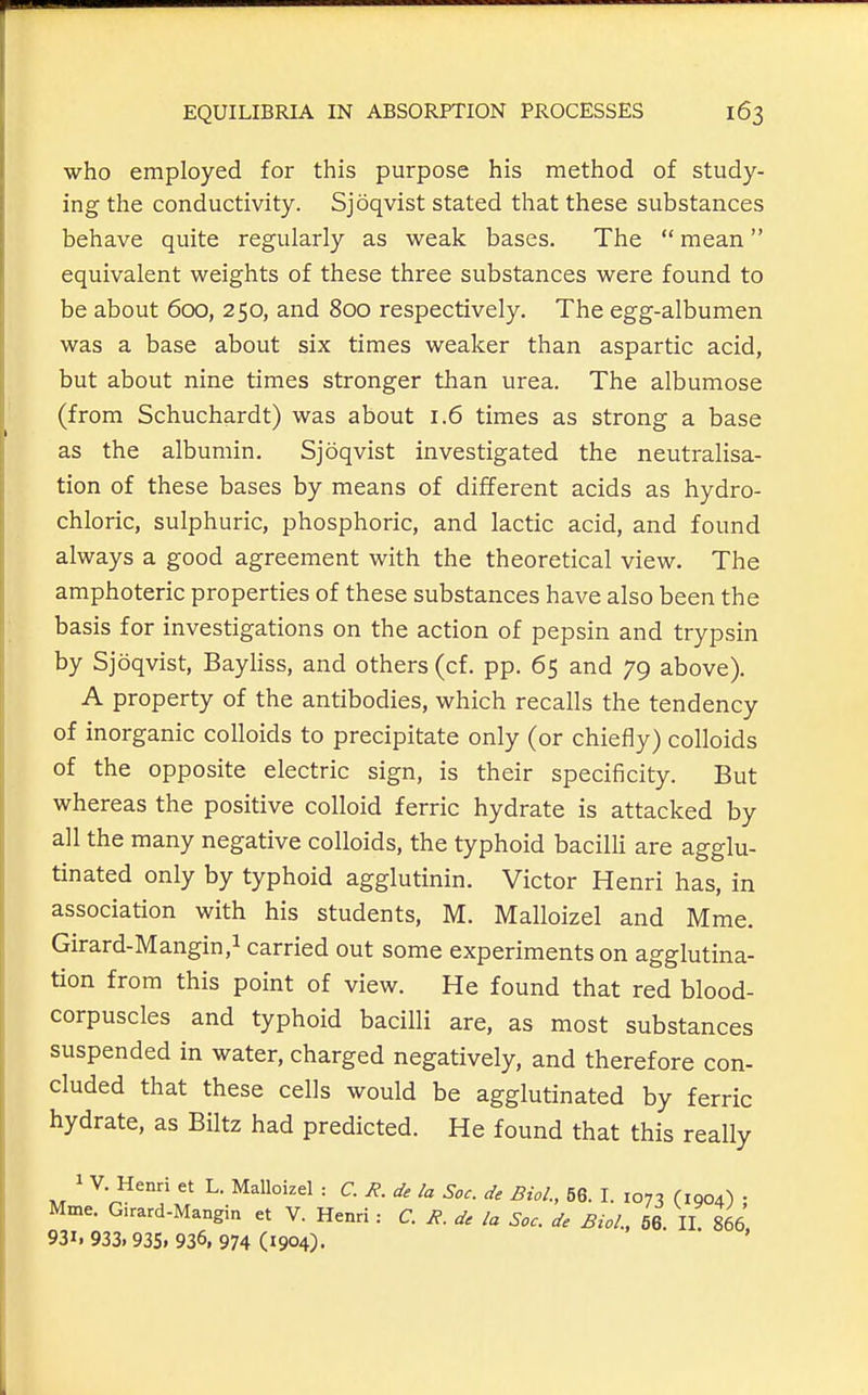 who employed for this purpose his method of study- ing the conductivity. Sjoqvist stated that these substances behave quite regularly as weak bases. The  mean equivalent weights of these three substances were found to be about 600, 250, and 800 respectively. The egg-albumen was a base about six times weaker than aspartic acid, but about nine times stronger than urea. The albumose (from Schuchardt) was about 1.6 times as strong a base as the albumin. Sjoqvist investigated the neutralisa- tion of these bases by means of different acids as hydro- chloric, sulphuric, phosphoric, and lactic acid, and found always a good agreement with the theoretical view. The amphoteric properties of these substances have also been the basis for investigations on the action of pepsin and trypsin by Sjoqvist, Bayliss, and others (cf. pp. 65 and 79 above). A property of the antibodies, which recalls the tendency of inorganic colloids to precipitate only (or chiefly) colloids of the opposite electric sign, is their specificity. But whereas the positive colloid ferric hydrate is attacked by all the many negative colloids, the typhoid bacilli are agglu- tinated only by typhoid agglutinin. Victor Henri has, in association with his students, M. Malloizel and Mme. Girard-Mangin,! carried out some experiments on agglutina- tion from this point of view. He found that red blood- corpuscles and typhoid bacilli are, as most substances suspended in water, charged negatively, and therefore con- cluded that these cells would be agglutinated by ferric hydrate, as Biltz had predicted. He found that this really 1 V. Henri et L. Malloizel : C. R. de la Soc. de Biol., 56. I. 1073 (1904) ; Mme. G.rard-Mangin et V. Henri : C. R. de la Soc. de Biol., 66. II. 866 931.933.935.936,974(1904).